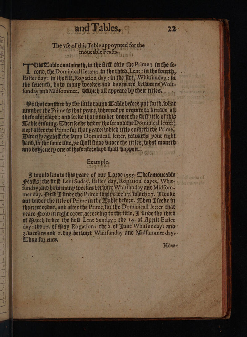 and Fables, The vieof this Table appoynted for the ~ “moueableFeafis., “ris table contatneth, in the HE title thePrimes ft the fee Eafter day: fn the fift,Rogation day : tit the firt, Whitfunday : fn the feuenth, holo manp tocekes and dspesare, beteene Whit- funday and Midfommer, Which all appeare bp their titles, . - 9¢ (halconfider by the tittle routid W able before pnt fo2tb, tohat number the Primeis that peare, whereof pe requite ts Knowe all thefe aforefapd : and (ecke that number bnoder the Grif title of this Lableentuing.2ben fecke wider the fecondthe Dominical letter; nert affer the Prime foz that peare: which title entticth the Prime, Directly saaintk the fame Dominicall letter, fotvards pour right aiid DAB cuetp one of thele aforefapd tall bappen... Example. mer day. St J finde the Prime this peare 17. which 17. Tlooke out biider the litle of Prime nthe Dahle before. When Ileebe it the nerf oder, and after the Prime;toz,the Dominicall letrer that of March tabee the fir Lent Sunday: the 14. of Apzilt Eafter ‘Whusfo3 euce. - ne Sa SS 7. ert ere ee Saree a = ‘ . ee pear 5 vi see Ss ee ae = - aaa a Se PORN una nes wo OO i RE ER, I Sicha tah A Pi rn “ee a =e er Sa ei mented Seance se? ie alli ep PON ice A OE OTE i: ROR TE pes sealcipttn Po