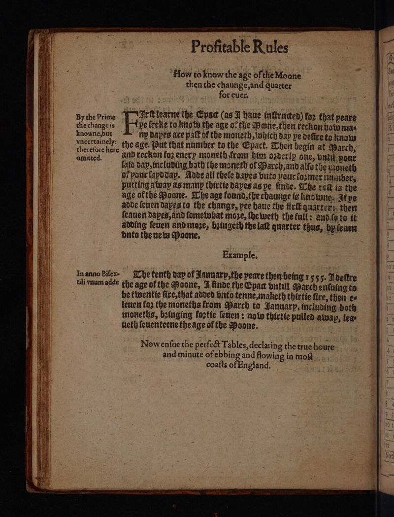 How to know the age of the Moone then the chaunge,and quarter for cuer. BythePrime “J Var Olearne the Cpac (as | haue turuded) for that peare the changeis Hee (coke to Rito te the age of the Deane, then reckon howmas knowne,but ‘Ny Dapes ace pall of the moneth,twiich dap pe defirete know vncertainely: the age. Put that number to the pact. hen beain at Warch, ceca © and reckon foz encep moneth fram him overly one, Dutit. pour Cu fatd dap, trcladiing bath the moneth of March and alto the woneth bf pourfapdvay. Adve all thele dapes bute peur io;mer tMtathers putting away as many thictiebapes as pe finde. Che relk is the . age ofthe Poone. Whe age found, the chaunge is ins lune: Jf pe adbde {ewen dapes ta the change, pee bate the fick quarters, ther feauen dapes, and fometohat moze, heweth the full: antils to tt adding feuch and moze, biiigeth the laft quarter thus, by-fewer bite the necks Moone, =o arses Example, Nowenfue the perfect Tables, declaring the true houre : | and minute of ebbing and flowing in mot coatts of England.