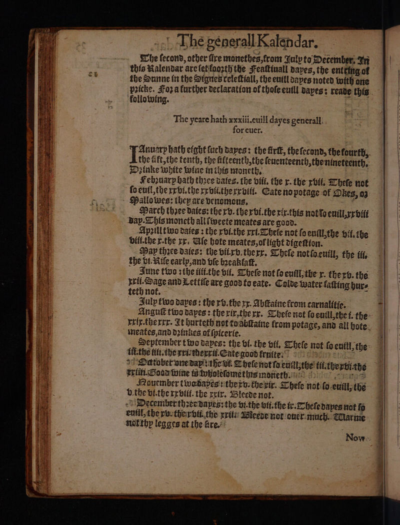 ae) wa whe fecont, other fire monethes, front Sulp to December, In this Ralendar are letfoozth the Feattinall dayes, the entering of the Sunne in the Stanes celettiall, the eufll saves noted with one follolwing. : The yeare hath xxxiiieuilldayesgeneralli. for cuer. Ditnke white twine inthis moneth,. Febsuarp hath thoce dates. the vfit, the r. the rot. Shele nok Bay-Lhis moncth allftweete meates are goov. | Apyiltive dates: the rbi.the rrt.2hele not fo ent the bit, the Olif.the r.the re. Ule hote meates, of light digettton. Way thee daies: the vitrv.therr. Whele notio.entll, the tt. the bf. Rife early,and ble bacakfafk. - yril. Sage and Lettile are good fo cate. Colde Wwater-fatting burs teth not. 3 7 ee at - Zulp ttus papes: the rv.the rp. Abfatnetrom carnal(tie.. inieates, And Dwtbes of (vicerie. Uit-the titt.the reitberril-Cateaood fenttes” - tein. Goor Wine avvolefomet his moreth.::: b.the bi.the rrbttt. the reir. Wlecde not. swotthy legaes at the fre.’