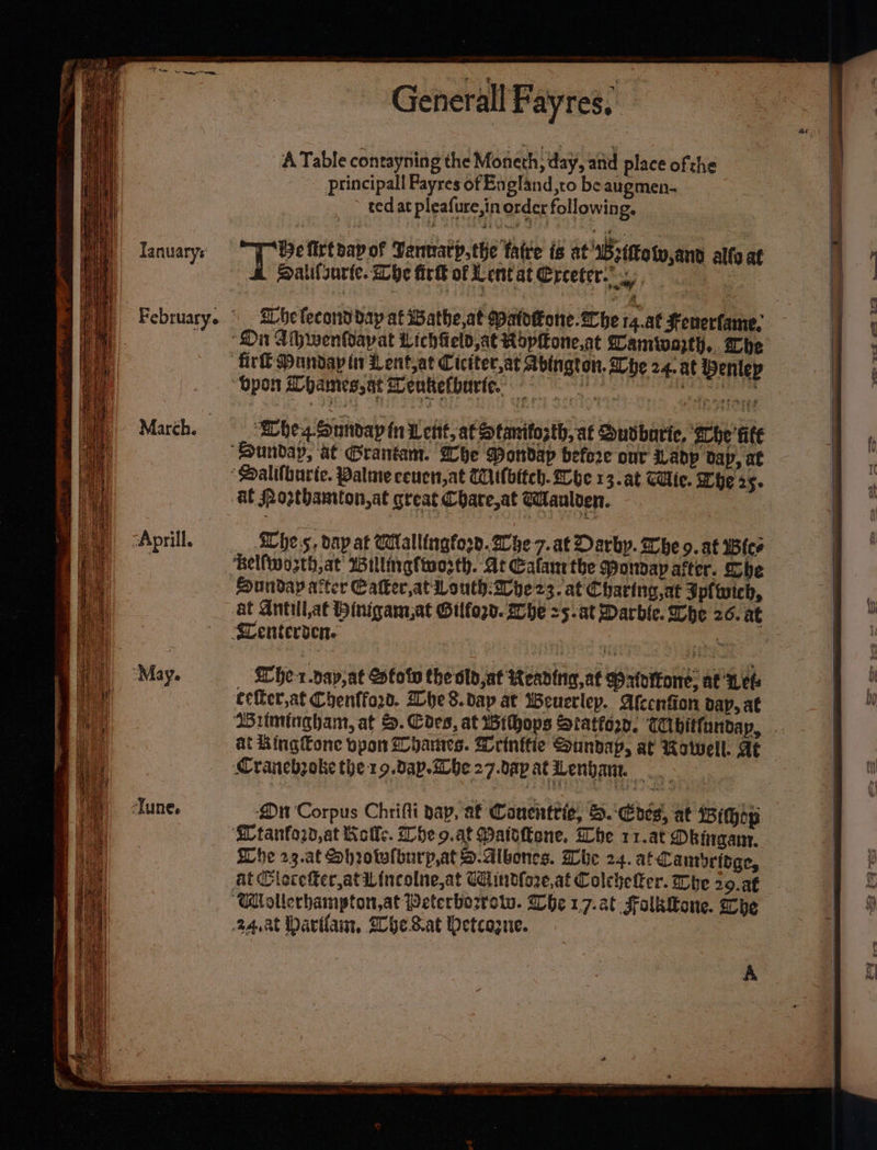 Tanuarys March. Generall Fayres, ‘ A Table contayning the Moneth, day, and place ofthe Principall Payres of England,to be augmen- ted at pleafure,in order following, THe firtbapy of Vannary.the fatre is at ‘sBstttotw,and alfa at A Salilsurle. Lhe fick of LentatErceter ‘Whes Sunday tn Wert, a€otanitosth, at Sudburie, ‘ahe ‘fie She's, dap at Wallingford. Whe 7.at Darby. Whe 9. at Wier Sunday arter Cafker,at Louth:Whe23. at Charing,at Ipfwich, at Antilat Hinigam,at Gilfogd. Whe =5. at Darble. Whe 26. at _ Kher.vay,at Stow the old,at Reading, at Priottone, at Lets eefter,at Chenffo2d. Whe8.dap at Weuerley. Afecnfion dap, at Whe 23.af Shrotwlburp,at D.albones. Whe 24. at Canryridge, at Clocetter,atWincolne,at Cdlindloze,at Colehelfer. Whe 30. a€ A 4 r ee os tra Mj