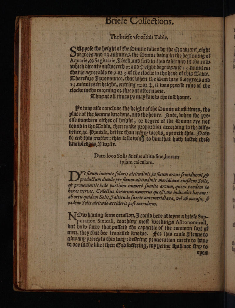 Driere Cokections, ‘The bricfe vfe ofthis Table, Gppofe the height of the Sunue faben by the Quadzant etahe J degrees and 13.1mninutes,the ounne being fa the beginning of Aquarie,o2Sagittarie, ¥ {eek,and find fit this fableand tn the row. which diredipantwereth wz aiid fp eight begrésand 13 minutes: that is agreeable fo 9.02 3.0f the clocle tatbe bead of this Wable, Aherefoze A pronounce, that when the Sun was 8.ceqrees ana clocke inthe mogning 02 three at after nane. albus at all times pe may buoy the fad boure. He tay alfo conclude the Height ofthe Zuntte at all times, the place of the Sunne browne, andthehoure. pote, then the pres cife numbers vither of height, 02 oegree of the Suune tre not tetice,¢c. Practife, better than manp Wwo2ds, apeneth this. J2ow fo endthis matter: this following to bimthat bath tated thele knolwled gas, tutte. Dato loco Solis &amp; eius altitudine,horam ipfamcalculare. produtturs dinide per finum-altitudinis meridiana ciufdem Solis, &amp; prouenientis inde partinm numeri fumito arcum, quem tandem ie horas vertas. Collettus horarumnumerus quefitans indicabit horans:- ab ortu quider Solis,fialtitudo fuerit antemeridiaua, vel ab occalu, fr eaders Solis altitude acciderit poff meridiem. NiO wwbaning fome occatior, ¥ could bere abfopire a betefe Sup- putation Sinicall, touching mo tozbitgs ARronomicall, men, thep that bee trauailed knotwe. Fo this caule teaneto gine anp precepts this wap : delicfng pronocation meete to baue: fa doe inthe likes then Gon fattering, mp penne alluot Cap to —