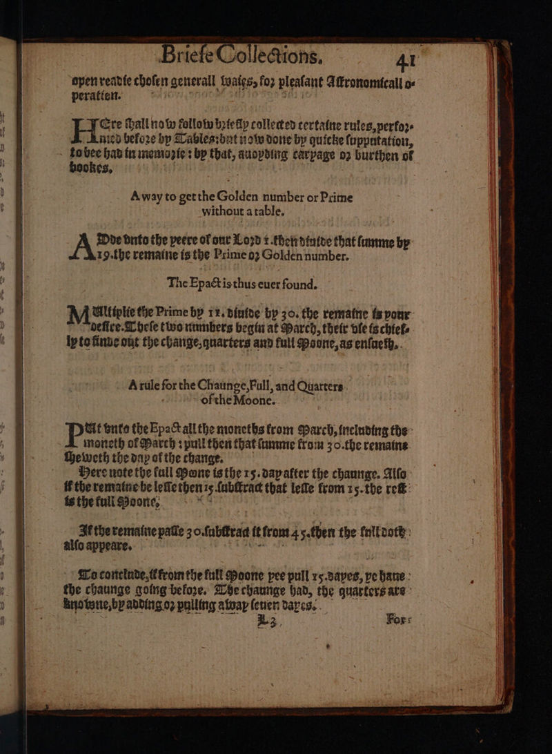 - Ss Briefe ‘open readte chofen general twaies, fo2 pleatant Aftronomtcall o« HH altro W follow bete Alp collected certatne rules, perfor Ainicd before bp Lablessbut 1 ov done by quicke {uppntation, bookes, Away to getthe Golden number or Prime without atable, Doe Oto the peere of one 107d t-thetr dinfde that fame by r9.the rematne is the Prime 02 Golden number. , he Epactisthus ever found. A Gtiptie the Prime by rz. binfoe by 30. the rematne fs pour: defice-Shefe two nimnbers begti at March, thet ole ts chiefs. ipto finde out the chatige, quarters and full Maone, as enfnesh,. A rule forthe Chaunge,Full, and Quarters. oftheMoone.. Tit bute the Epact all the moneths from Sparch, tneluding the: isoneth of Bareh + puil Chest Chat lame from 30.the remaine. Here note fhe full Wone ts the rs. dapafter the chaunme. Alife i therematne be lefietben ts {ubitract that lefle from 15.the ref: is the full Moone, aSeib a hn Ff the remaine patle 3 ofablrad tt front 4 5.tben the fnltooth: alfo appeate, | BET Trek offs . vines Wo conclade fromthe full Moone pee pull rs.sapes, pe bane : the chaunge going before, Whe chaunge had, the quarters are: bro twit, bp abbingo2 pulling alway (ewer ayes. 33 Fors . ser 7 at a | &amp; Bb } | = = = ee = = Seren : = = ox —&gt; =o 7 &gt; re r a oy my &amp; - =~ &lt; oF ; a a Ce aan ie, em tei eemeenislint ata yg uy pen iene ce te eI casi a SNe. Me re oe Pai Alce cel OR i sit eclaaliimerm* . x ay) in -