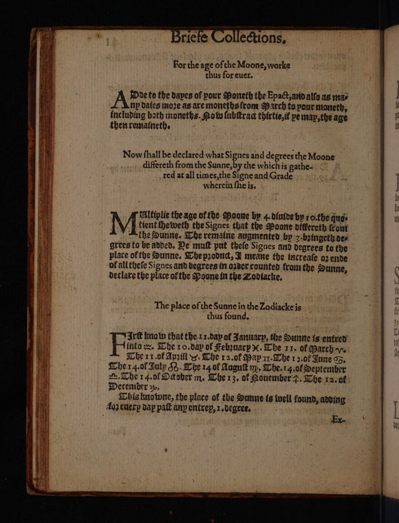 » For the age of the Moone, worke thus for euer. A? to the dapes of pour Moneth the Epact avivalfo as mas np dales moze as are monethsfrom arch to pour moneth, including both monetbs. Qotv {ubltrac thirtie,if pe map theare {hen remaineth, , ad diftereth from the Sunne, by the whichis gathe-. © red at all times,the Signe and Grade wherein fheis. | Now fhall be declared what Signes and degrees the Moone | | Wltiplie the age of tbe Pooue bp 4.d{atde by ro.the ques Me tient sewer theSignes that the Moone dfffereth front » “the Sunne. be rematne augmented by &gt;-boingethoes grees fo be added, De mutk put thele Signes any degrees fo fhe - place ofthe Sunne. Wheprodud, B meane the tucreale o2 ende of all thefe Signes and degrees in oder counted from the Sunne, Declate the place of tbe Poone in the Zovtacke, . The place of the Sunne in the Zodiacke is. . | thus found, ; Ag) euerp dap pak any entrep, 1 ,begree, |