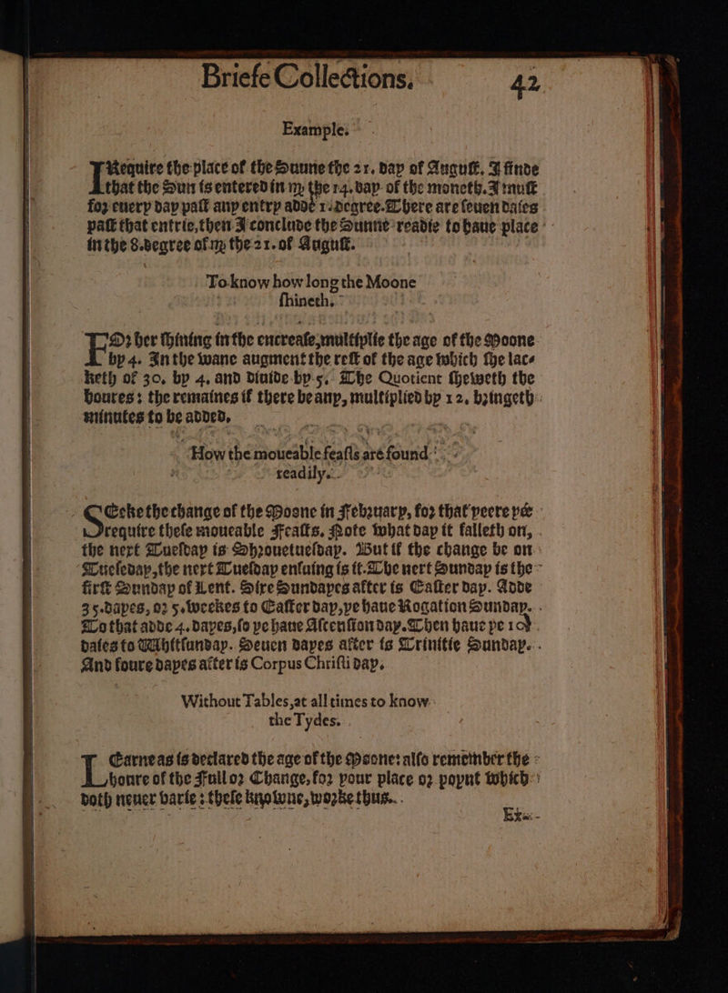 ee ee 4 Example. Require the: place of the Dunne the 21. bap of Anau. Whinde that the Sun ts entered it np the 14. bap of the moneth. 7 mukk foz enerp dap palt aupentrp adde 1 deqree.Z here are (euen dates inthe S.beqree of my the21.o0f Gugu®. To-know how long the Moone fhineth. © ‘ WH ber Hining tithe encreafemultiplte the age of fhe Moone bp 4. Snthe wane augment the ref of the age twbich the lacs keth of 30, bp 4, and diutde-by-5,. he Quotient theweth the Doures: the remaines if there beanp, multiplied bp 12, botngeth: sinutes fo be added, % ) ‘How the moueable feafis.aré found:* e Peeadily' 2” require thefe moneable sfeatfs, ote that dap it falleth on, . fhe nert SCuefoap is Shoouctueldap. Wut tt the change be on tLo that adde 4. Daves, fo pe hane Afcenfiowm day. hen hauc pe roy. bates fo Tabltfundap.. Seuen Bapes after ts Wrinitie Sunday... And foure dapes after {6 Corpus Chrifti dap, Without Tables,at alltimes to know: the Tydes. &gt; Garneas ts declared the age ofthe Maone: alto remetnber the - bonre of the Jfuilo2 Change, fo2 pour place o2 popnt tobich:: both neuer varie 5 thele kyolune,wozbe thus... ae RT SOOTY = , : ciel ait awe ihe lat eg sell Mii aman it lig Oeste. $e, As eid cena abl 2d -. = ‘ ni | = - j = os Serdar See = _ = - x : : bm P re OTe ie, OS seth Nc adele in ia: ath GAN Pte a AO ye , * — a ¥ Pp emniete tM