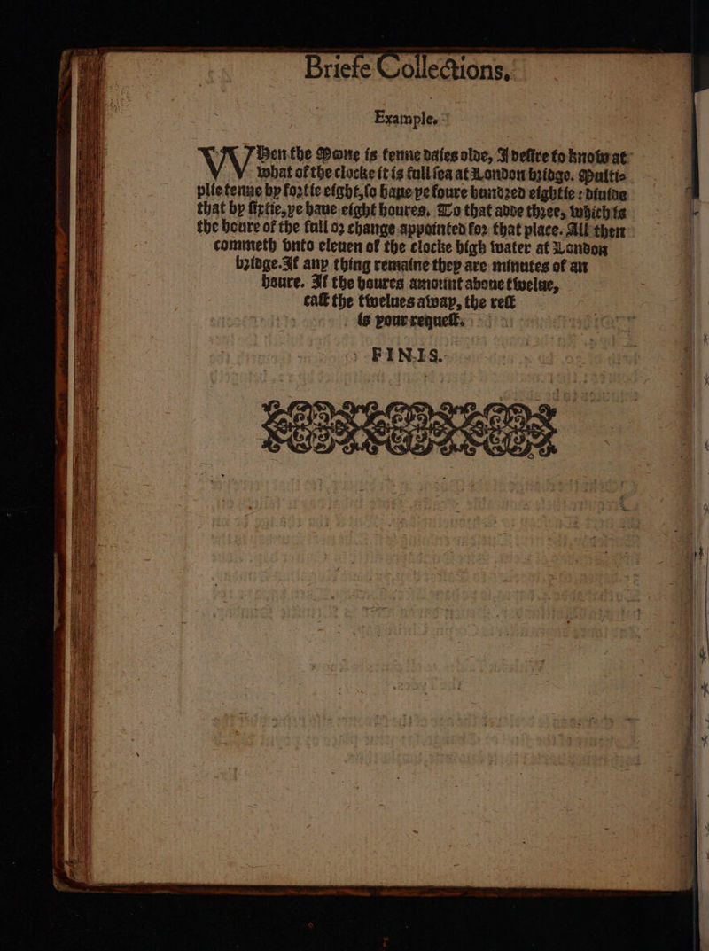 Example, : Sie ‘ Henthe Mane ts tene dates olve, Fdefire to knowat: _¥. what of the clocke ft is fall fea at London beige. Maltic plieteiue by fo2tfe efght,(o Hane pe foure bundzed eightte: dintae that bp firtie,ye baue eight houres, Io that adve three, iwhichtg the boure of the fall o2 change appointed for that place. All ther commeth nto elenen of the clocke bigh tater at Londo bzidge.Ff anp thing rematne they are minutes of an beure. If the boures amorint abonetivelue, cat the ttelues awap, the ret is pourreguell: &gt;