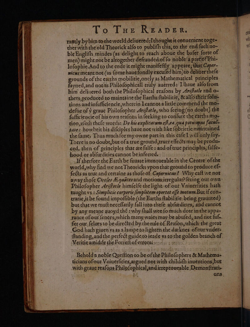 Gist Ts Tur Reaper. rantly by hin tothe world delivered:Ithougheit conuemient toge- cher with theold Theorick alfo to publifh chis, to the end fuch no- bleEnglifh mindes (as delight to reach aboue the bafer forte of. men) might not be alrogether defranded:of fo noble’a part of Phi- lofophie.And to the ende it might manifetlly appeare, that Coper-. nicusimeantnot (as fome hauefondly excufed him)to deliver thefe: grounds of the eaiths mobilitie,onely as Mathematical principles fayned,and notas Philofophicall truly auerred: T*haue alfo from him deliuered both the Philofophical reafons by Ariftotle and o- thers, produced to maintaine the Earths ftabilitie, &amp; alfo their folu- tions and infufficiencie wherein Icannota little commend the mo- deftie of y graue Philofopher Ariforle, who fecing (no doubt) the tion, vfech thefe words: De his explicatum eff ,ea.qua potuimus facul- There is no doubr,but ofa true ground, truer effects may be produ- hood. or.abfurdities cannot be inferred: &gt; | tories \aiw Jf therfore the Earth be fituate immioueablein the Centre’ ofthe world,why find we not Theoricks ypon that groundto produce ¢f- feéts as truce and certaine as thofeof, Copernicus? Why. calt we not Philofopher Arifor/e himfelfe the light, of out Vniuerfities hath taught vs.: Sémplicis corports fimplitems cportetiel[e motum.Bur if con- traric,it be found impoffible (the Earths ftabilitie: being praunted) but that we muftneceffarily fall into threfe abfurdities, and cannot rance ofour fences,which many. waies may-be abufedy and not fuf-. fer our. felues to be direCted by.cherule-of Reafon; which) the great: God hath giuen ys. as.alampeto lighten the darknes offouriynder+ Veritieamidde the Forrelt.ofervorsé 2 - ticians oftour, Vniuerfities,argued noe. with childifh inuentions,but with.graue reafons Philofophical,and irreproneable Demonfirati+