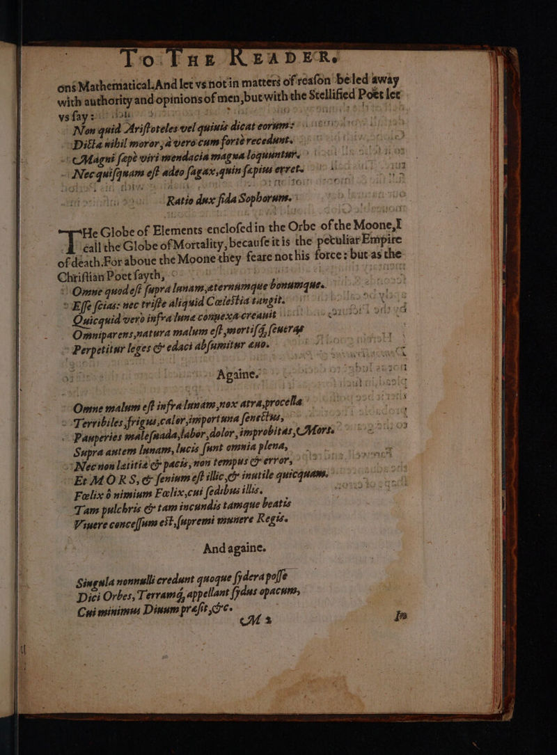 To. EnE READER. ons Mathematical.And let vs notin matters of reafon ‘beled away with authority and opinions of men, but with the Stellified Poet ler vs fay =: mee } ve ad ae rea 860 | Non quid Ariftoreles vel guinis dicateorum: Ditla wibil moror;averocum forterecedunt. Magni fepe-viri mendacia magualoguuntur, _ Necquifqnam eff adeo fagax,quinfapiuserrete — * Ratio dux fida Sopborum. ' He Globe of Elements enclofedin the Orbe of the Moone,I | éall the Globe ofMortality, becaufeitis the peculiar Empire - of death For aboue the Moone they feare nothis force: but-as the Chriftian Poet faych, “ poi ils | eee Omune quodeft fapra lanamaternamgue bonamque. © Efe (cias: nec trifte aliquid Coiestia tangit. rea Quicquid vero infra lune conmexacreauit Omniparens,natura malum eff wsorti(g, [eucras Perpetitur leges &amp; edaci abfumitur ano. | Againe. sy ane itl aii Pb O Onme malum eff infralanam nox atra,procella 2 Tervibiles frigus,calor,tmportana fenettse, - Pauperies wsale(nada,labor dolor, improbitas,- Mors. And againe. Singula nonnells credunt quoque fyderapofe of Dizi Orbes, Terramg, appellant fyaus opacnts, Cui minimus Dinnm prafit oe. | ay) ghee ei wi +