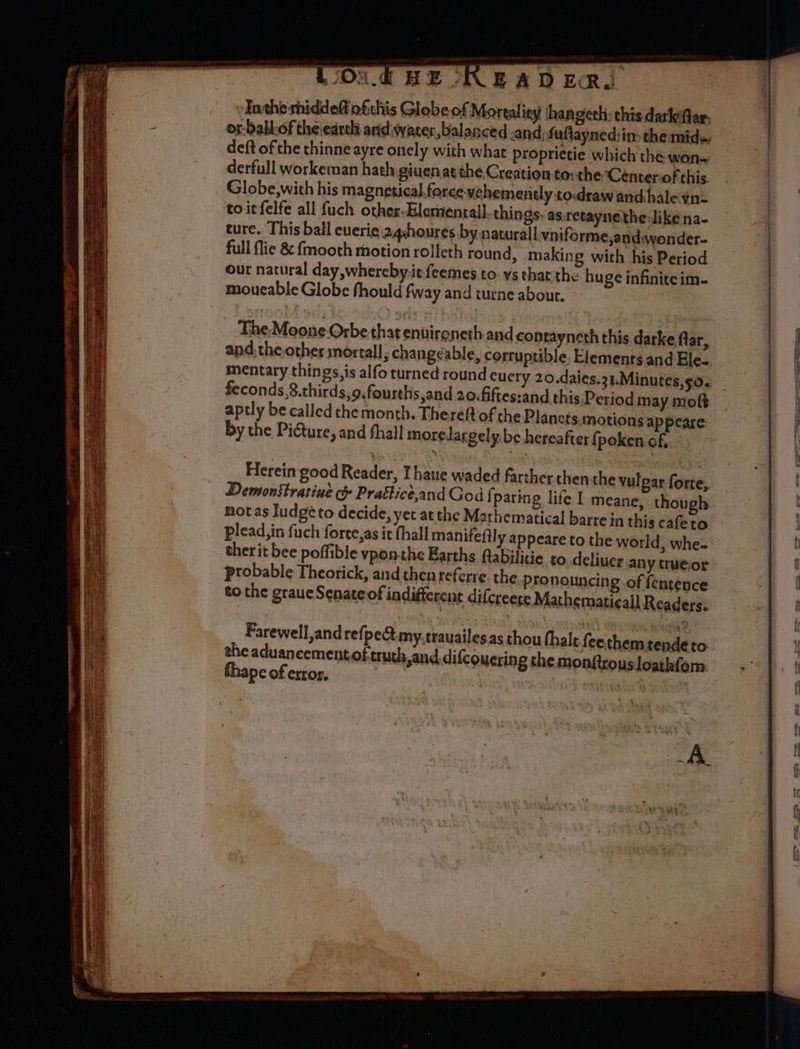 “Loon € RE ORE A D ERI Tathe sniddeft ofthis Globe of Mortaliey hangeth: this darkfar. o-babkof theiearth and water balanced -and:faftayned:in-the mide deft of the thinne ayre onely with what proprietie which the won- derfull workeman hath giuenat the Creation to: the Centeriof this Globe,with his magnetical. force vehemendy to.drawandhalevn- toitfelfe all fuch other-Elesiental] things: as.retayne the dike na- ture, This ball euerie 24shoures by naturall vniforme,and.wonder- full flie &amp; {mooth motion rolleth round, making with his Period our natural day,whereby.iefeemes to- ys that the huge infinite im- moueable Globe fhould fway and turne about. The:.Moone- Orbe thatenuironeth and contayneth this darke far, and. the other mortall; changeable, corruptible, Elements and Ele- mentary things, is alfo turned round cucry 20.daies.31.Minutes,so. feconds,8.thirds,o.fourths,and 20.fiftes:and this Period may moft aptly be called che month. Thereft of the Plancts.motions appeare by the Pidture, and thall moredlargely. be hereafter (poken of, Herein good Reader, Ihaue waded farther then the vulgar forte, Demonstratiue &amp;} Prattice,and God f paring life I meane, though not as Iudge to decide, yet at the Mathematical barre in this cafeto plead, in fuch force,as it thall manifeftly appeare to the world , whe- ther it bee poffible vponthe Earths ftabilitie to deliuer any trueor probable Theorick, and then referre the. pro nouncing of fentence tothe graueSenateof indifferent difcreete Mathematicall Readers. Farewell, andrefj pect my.trauailes.as thou thale fonthand petty to. te aduaneementoftruth sand.difcouering the monftrous loathfom. fhape of error, | Sh ASR te \