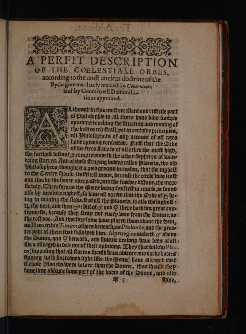 Bee hCee tee vance [PEILE ESSIEN.” A PERFIT DESCRIPTION OF THE COBLESTIALE ORBES, » ~. ‘according tothe moft ancient do@rine ofthe Pythagoreans: lately reuiuediby. Copernicus, « and ‘by Geometriall DeitionRigs © tions approuedt I Tee Ba bough in this moferestlentand vitfictle part: pi ay, YN ead of bil ofophie-tn: al states: hane-been fundzte Ay LAER opinions tonching the fitnatter and moning of ‘gree, Nava! the bodtes celrftrall,petiircertaine principles, Pea 39) Stl Whilolephers of: any account ofall ages. sae ey| bane agreed econfenten. Fir that the Dobe. tawenne—= of the fired Rare ts of allatherthe mot high, the farthelt diftant,¢compzebenveth the other: Spheres of wane dying Harves. Andofithele traping bodtescallen Planets,the old. Whilofophers thoughett aged gqrouna in teafon, that the niabetE. fides aileaged irr defence of their spintons. Shep that follow Pla. to(fappoting that all Rarres ould bane obledre and varke bovies : Dining tuith borrowea tight ltke:the Mane) have Alicaged that ffthofe Plancts were lotver thanthe Sonne, ther Mould they - fommeting ableure fame part of the bonte of the Sune, and alle. | D3: Shine, , oy Gi Fa es b.: MG 2 arrer IS LEN