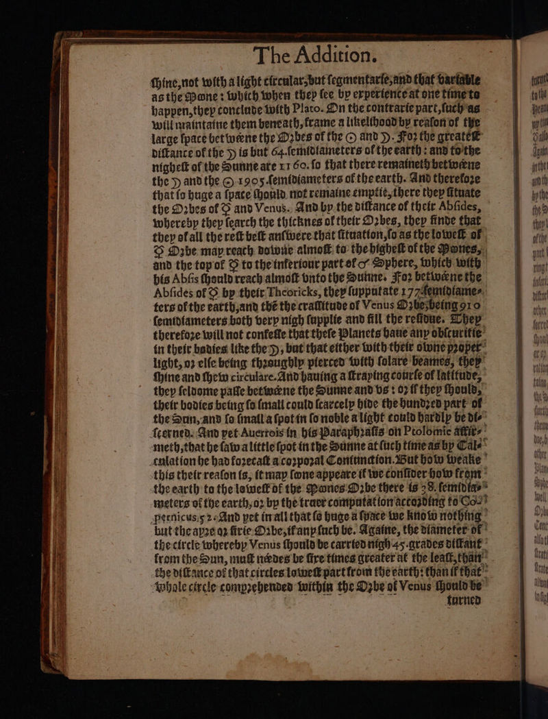 Dae asthe Pane: which when thep fee bp erpertence at one time'te bappen,thep conclude twith Plato. On the conttarie part, fuch‘as will nraintatie them beneath, frame a likelibood by reafon of tie large fpace bet weene the D2bes of (he © and &gt;. Fo2 the greatee bifkance of the } is but 64.femldtameters ofthe earth; and tothe nighelt of the Sunneate x1 60. fo that thererematnet}betiveane the » and the © 1905 femfdiameters of the earth. And therefoze that fo huge a fpace (onl. not rematne empite there thep fituate wherebp thep fearch the thicknes of their D2bes, they finde that they ofall the rett belt anfiucre that fituatton,fo as the lotuett of | S Dabe map reach datwie almoft. to thebighei ofthe Panes, and the topof © to the inferfour part ofc’ Sphere, which with bis Abfis hanlo reach almoft bnto the Sutne, JFo2 betiuene the Abfides of © bp theft Theoricks, thep fupputate 177A4emidiamer: ters of the eatth,and thé the craltitute of Venus D2besbeing 910 cherefoze will not confette that thefe Planets baue any obfcurifie’ {1 theit banies Itke the), bat that cither with thetic olune proper- light, 02 elfe betug thaaughlp pierced twith folare beames, they Shine and thew circulare.And bauing a Meaping conrle of latifune, thetr bodies betig fo fmall conto {carcelp hide the bundzed part of the difance of thatcircles tame part from fhe earth: than if that’ fornen -iieecniincmmannait