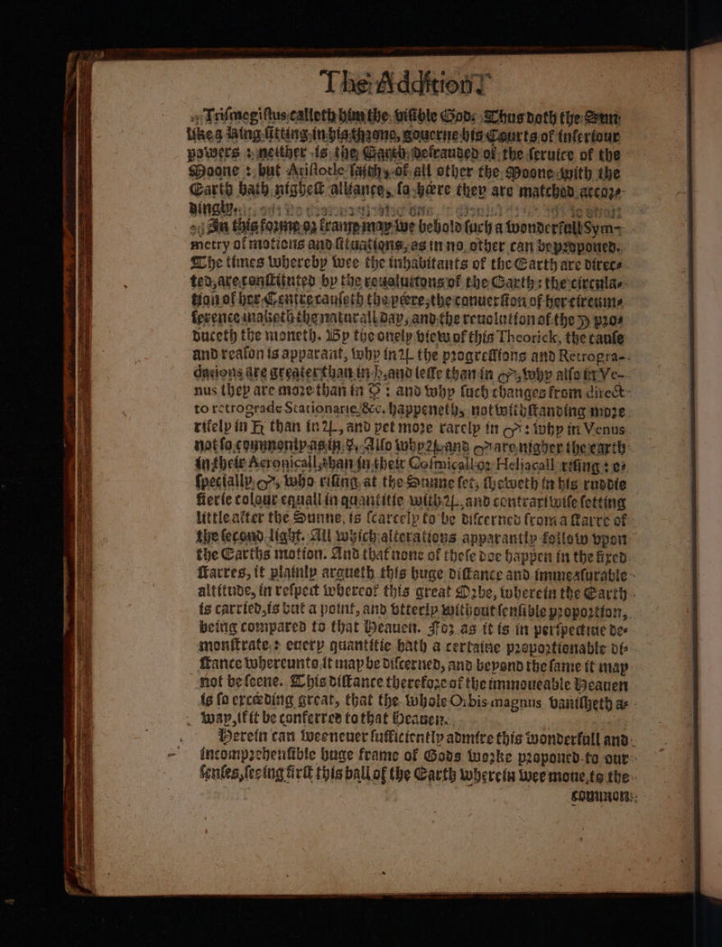 » Trifmegiftus.calteth him the. vifible Gad: hus doth the Sut ikea Wing Giting inbisthaono, goucrne his Courts of infertour powers s neither fs the Gave) delcauded of-the {eruice of the Moone +, bul Ariflocle- fajwhy oF all other the. Moone swith the Garth bath ntghes alvlance, (o.bare they are matched. accoze- Bien: os Rs Cosseetic Bite ./t dont eee 8 Sv-i0 Otiasz of Bin this forme 92 fraine may we bebola lucha twonterfealt Sym+ metry of mations and iuatiqns, as inno otyer can beproponed.. Honolher. @enttecaufeth (heperestheicanucrfion of bercireums Buceth the moneth. Wp the onely lets of this Theorick, the canfe Anthele Acronicall shai in. thete Cofmicall-or Heliacall xing $ 27 {pectally o7, who rifing. at the Ounne (et, (hetveth tr bls rnadie fier(e colour equallin quantitie with2L and contrarttwtle fetting the Carihs motion. And that none of thefe doe happen tn the fixed