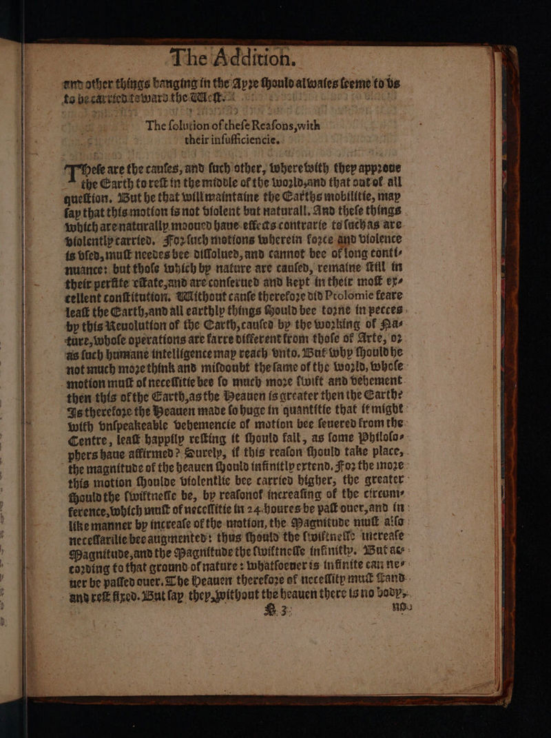 The folutionof theft Reafons,w ith fe their infufficiencie. T dete are the canfes, and fach other, toberetwith thep approve the Garth torett in the midbtle of the wozld,and that sutof all quettion, ‘But be that wilimaintaine the Carths mobilitie, map fap that this motion fs not biolent but naturall, And thefe things twhich arenaturallp. mooucd hane-efferts contrarie tefucbas are Pfolentipcarried. Ffo2fuch motions tbereit fogce and violence ie Bled, NUE Needesbee difolued, and cannot bee of long contt nuance: butthole tubich bp nature are canfed, remiatne itll tn their perfite citate,and are conferued and kept tnthetr mol er. cellent conftitution, Without canfe therefore 1d Prolomie feare leatk the Garth andall earthly things Gouldbee tone tn pecces: by this Revolution of the Carth,caules by the working of Nas tare, whole operations are farce differenttrom thofe of Arte, ‘02 ds fuch humane thtelliaence map reach buto, af why fhouldhe not much moze think and mifoonbf the fante of the tvoz1d, whole: motion mutt of neceffitie bee fo much move {twift and bebement. then this ofthe Garth,as the Heauen fs areater then the Carthe Ges therefore the Beauen made fo huge in quantitte that f*might With onfpeakeable Debemencie of motion bee fenered fromthe: Centre, lea happily reing (¢ Mould fall, as fome Phtlolos phers baue affirmed? Sourelp, if this reafon fhould take place, the magnitude of the beauen Moutd infinitlp ertend. Jfo2 the moze: this motion Mouloe bfolentlic bee carried bigher, the greater. fhouldthe (iviftetie be, by reafonof increafing of the circuni ference, which unk of necellitte tt 24.Houres be pahouer,and (tt: like manner by incveafe of the -nratfon, the. Magnitude nwt allo: neceflariliebecangmentes: thus thould the ftuiftnell: wicreafe- Pagnitude,and the Paguitude the (iwiftnelle infinitty. Wut ae - cording fo that gronnd of natures whatfoeneris tnfinite cat nes uer be patled ouer. She Deane therefore of necedlity mut Zand 3 RD: reams + genet retgivtel » aig, in a a nr = ar — Se gat ts ae a pl aa a