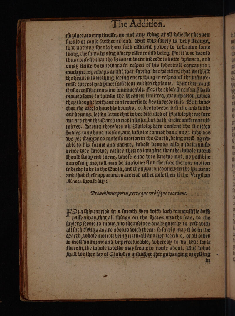 oe eee The Addition. ato place,tto etptitiette, 10 not any thing at all fobetherheauen fyould o2 could farther extend. Wut thislurelp ts herp range, that nothing tents bane fuch efficient power to reftraine fome - thing, the fame. baning a berp efence and being. Vet if wee wonld thusconfetie that (be Beauen Were indeedte tufinite Dpward, and onglp finite detwneward fn refpedt of bis (ehericall concanitic z muchinszeperbaps nig yt that taping: bee periten, that withotit the heauen is nothing, (ecing encry thing in refped of the infinite: nefle thereofhan place (nfticfent wit bintbefamie, i5at theninntt {cof ncceffitic remrattte trimoueable: $¥o2 the chtcieE reafon p hath mouedfome to thinke the Deane linitttea, was hee Sheers thep thonght without controuerfieto bee: tideede init. But: wher ther the woslo bauebis bounds, 02 beettdecde: Infinite ang toith- out bounds, let bs leaue that to bee difcullcd of bitofophers: (are Wwe ave that the Carih is not infinite,but bath acircumferenceit- miittes..Sceing therefore all Wbilotapbers conlent the Itaifttes bodies map bane motion,and infinite cannot bane any; why soe we pet Tagger to confelle motionin the Carth being mot agree: able fa bis fozme and nature, whole bounds allo andcircumft rece wee knotwe, rather thew to imagine that tbe whale tworla Mould fiwap end turne, tubofe ende Luce brolwe not, ne pofiblie - can of anp mozfall man be brolwne? And therfore the truc motor: {ndeede to be (nthe Garth, andthe apparance onely in the Beanens aiid that thefeapparances ace not ether toile me uing Me cea : neas ould fap : : —— sy SS Se ee Se = pe = = 7 es Sey Se Prouebimur portu,terraque urbé (que recedunt. fa ahipcarrted (1 a froth Sea twith fach franqullitte doth pale awap, that all things on the fhores and the leas, fo the faplers (eee to moue,aid themnfeluesonely quicilp fo ret with allfach thoigs as are abooza With then: fo furelp map tt be tn the carth, whole notion being naturallandnot forcible, of all other. fg mol bnifozmeans buperceiucable, whereby fa bs that faple theretn,the whale wo2lbe map feemeto roule about. 1But tobat Shall toe then lap of Clolpdes ansather things banging geting ~
