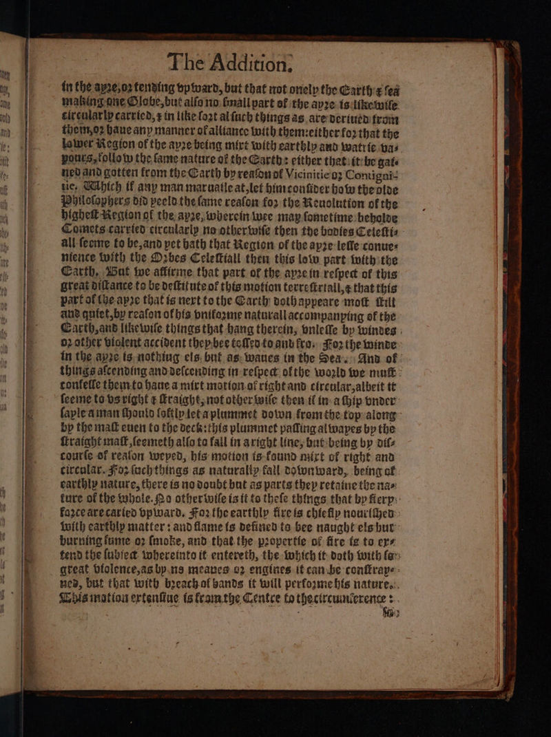 fn Che ay2e,o2 tending tp ward, but that not onelp the Garth:¢ fea maling-one Olobe,but alls io: fmall part of the apre isditkemife circularly carted, ¢ in like fot alfuch things ag ave veriuth from them,o2 Hane any manner ofaltiance with themeither for that the lolwer Kegion of the ape being mirt with earthly anv watrie vas pours, tolloty the fame nature of the Garth: etther thatitt:be gate neo aiid gotten from the Carth by reafonof Viciniticoz Comigni- tie, Cathich if any man maruatle at,let himconfiner bow the aloe philolophers did peelothe fame reafon for the Reuolntion of the bighett Kecion of the ape, wherein iuee may fometime beboloe Comets carved circularly no othertole then the bonies Celektis - all fecme to be, and pet bath that Wegion of the apze-leffe conues hience With the Orbes CelelKiall then this low part iwith the Carth, Wnt te affirine that part of the aprein refpect of this great diltance to be deftitute of this motion terrefirtall,¢ that this part of the-ap2e that is nert tothe Carthy dothappeare mot tilt aug qutet,by reafon of bis bnifegme natarallaccompanping of the Cacth,anb likewile things that hang therein, bnlefle by twintes brother biolent accident thep.bee teMenfoant fea: Foz the winve~ tn the ape ts nothing els. but as: wanes in the Sea. Ana of | things afcending anddefcending in refpect ofthe world Wwe mu : ronfelfe thein-fo bane a mirt mottonof right and cireular,albeit tt faple aman Monto (oflpleta plummet dotwn fromthe top:along- bp the malt even fo the deck: this pluninet paffing alinapes bp the tratght matt feemeth allo te fail in aright line, but-betng by ails courte of reaion weped, bis motion fs-faund nurt of rtabe and circolar. Fo2-fach things as natuvaliy fall dotonward, being cf; earthly nature, there is no double but as parts thep retatne the nas: ture of the (whole. Po otherinile is {t to thele things that bp Herp: force drecatied bplward. Fortheearthly fire ls chicHp nourlhen Luith earthly matters and flame fe defined ta bee naught ele but: burning fume o2 fmoke, and thatthe propertfe of fire fe to ere fend the {ubledt: wheretnto it entereth, the tobich tt doth with fer Bea, but that with breachof bands if will perfoome bis nature.:. Mia mation ertentiue ts tramthe Centee to thectreuuicrence ¢.. 3