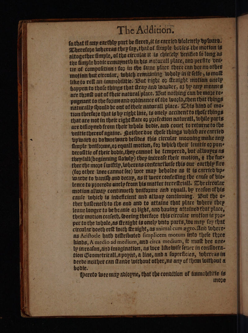 Ss ao ee > ere or: — penn othat (Caup earthly part be fiered, (ts carried bfolently opward. miei uel “a (ap, thatof firple bodies-the mofton ts aitogetber fimple, of the circular it ts chietely bevified fo long as tive fimple bonie remapneth tris natural place, and perfite wut tie of compofition: for fr the fame place there can bee no other motfon but efrealar; which remaintiig wobolp inittelte, ts mo® like to redt an-innmebilities Wut righ: 07 Mrafght motion onety happen to thole things that trap and wander, 02 by any meancs are thant out of their natural place. Wut nothing can be moze res pugnant to the formeand ozdinance of the Wwogld, thers that things naturally fonld be ont oftheir natarall place. Shits kind of mas tion therfore that fs bp right line, ts onely acciventte thote things ave Difiopned from thetr whole bedie, and couet to returne to the pnittetberenfagaine, Pettherdoe thele things which ave carried LpWward o2 detunetward befides this circular moouttig make any. firaple bitforme,oz equall mottots, foz twbich their tenitie 02 pons perofitte of their bodte,thepcannot be tempered, but alivayes as thepfall(beatnning Aowlp) thep tncveafe theft motion, ¢ the fore ther the move (wiftip, whereas contrar(ivife this our earthly fire (fo other vee cannot fee) ture map bebolve as ft is carried bps warde fo bantth and decay, as tt were confelling tbe caufe of bios lence to proceede onely from bis matter tervefirtall. hectreatar motion alway continueth onffozme and equall, by reafon of bis caule twbich ts tndeficient and allvap continuing. Wut the o-. leaue longer to be beanie 02 light, and bauing attathed that place, thety motion ceafeth, Seeing therfore this circular motion ts pre circular doeth retk With fratabt, as animal cum zgro. And wheres as Ariftotle bath piffributed fimplicem motum info thele thee Kinds, A medio ad medium, and circa medium, ff mut bee snes tion Geometricall,apopnt, a line, and a faperficies, iwbereas in bovdte. . Wereto wee map adiopne, that the condition of finmobilifte fs : inoze