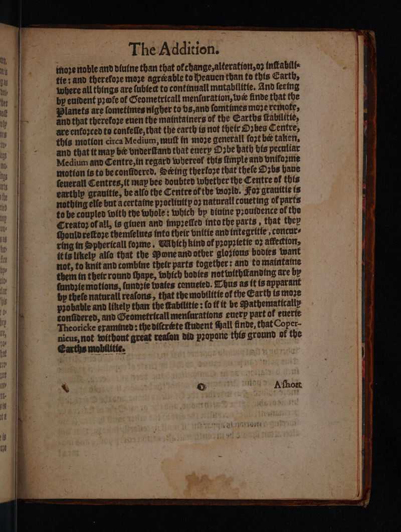 == ~% — : — — — te = =~ aa a aa Te Se ’ ; er 7 . ¥: aan - 3 eee t ThbAtdideh! iitope ttoble and dDiutne than that ofchange,al¢eratiott,o2 inftabilt« Where all things are fabledt to continual mutabilitte. And lecing by eufvent prefe of Oeometricall menfuration, we finde that the aplanets are fometimesnigher to bs,and fomtfinies moze remote, and that therefore even the maintainers of the Garths fabilitie, are cnforced to confette, that the earth ts not thete D2bes Centre, this motton circa Medium, muff fn moze generall fort be taker, and that tt map be bnderitand that enerp D2be bath bts peculiar Medium and Centre, tit regard whereof this impleand bniffozmte miotton {sto beconfidercd. Swirig therfore that thefe Dobs bane feucrall Centres, (t may bee doubted whetber the Centre of this earthly grauttte, be alfo the Centre ofthe world. For qrauttiets nothing elfe but acertaine proclintty 07 naturall coneting of parts fo be coupled with the whole: which bp divine p2outdence of the (Would rettore themfelues into their onitie and ititegritie’, concurs ring in Spbericall forme, Which kind of propetetic 02 afferttion, sof, to knit and combine thelr parts together; and to maintaine them tn ther round tape, tobich bodies notinithifanding are bp (andz{emotions, (and2rfe tuates conueted. Lhus as tt isapparant bp thefe naturall reafons, that the mobilitie of the Earth is moze probable and likelp thar the ftabtlitte : fo tf it be Mathematically confivered, and Geometricall menfurations euctp part of enerte Theoricke eramfed: the diterdéte fudent Gall finde, that Coper- nicus, not toftbont great reafon dé proparte this ground of the Carths mobilitic. | ee o. HL Avfhost pons ON ini EI nea a Ae ore enim nt ; Laas tat eae 29 emcee Became ete a eT Ee EEA S ke PR mile hit IBN i eT Aig sigs sienna ala gt, Siugilinny, e ‘ 733 iw eet