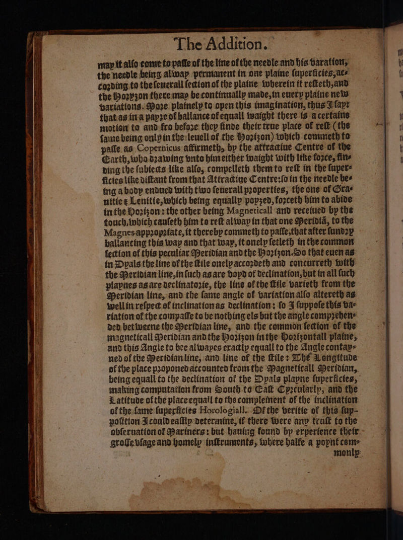 map tt allo come to patte of the line of the needle and bis Sarattott, the needle being allvap perntanent in one plaine (uperficies,ace cogding to thefenerall fection of the plattie twberefn ff refieth,and the a2yson there may be continually made, i cuery plaine new haviattons.. Wore platnelpte open this imagination, thus I laps thatas iva pape of ballance of equall twatabt there ts acerfainie motion to and fro before thep finde their true place of rett (the fae being onlpinftberteuell of the Boztson) wobich comuneth fo paile as Copernicus affirmeth, bp the attratiue Centre of the Garth, whe dzawing onto himeither wwaight with tthe force, firs ping the fublects like alfo, compelleth themto reff in the fuper- fictes tke diftant from that Attracine Centre:{o fu the needle bes fing abobdp enducd With tivo fenerall properties, the one of Oras nitie¢ Lenitic, which being equally popsed, forceth bim to abide frethe Dovisorn: the other being Magneticall and recefued by the touch, wbich caufeth him to rett alivap in that one Meridia, to the Magnes appropefate, (t therebp conuneth to palle,that after fand2p baliancing this wap and that twap, itonelp fetleth tn thecownmon fection of this peculiar Weridian andthe Hozfson.o0 thateucnas: — in Dpals theline of tbe Eile onelpaccozdeth and concurreth wit: the Merinian line, infuch asare bopd of declination, but tn all {uch plapies as are declinatozie, the line of the tile barieth from the Meridian line, and the fante angle of barfation alfo alteveth as. wellitirefped of tnclinationas declination: fo 3 fuppole this ba- riatiowof the cowipate ta be nothing els but the angle compreben= ded betivernc the Meridian line, and the common lection of the magneficall Meridian andthe Wortson inthe Dortsontall plaine, and. this Angle to bee allwapes eradlp equall to the Analecontay- ned of tite Weridfanline, and line of the tile: Whe Lengttude of the place propotedaccounted fromthe Wagnettcall Mertdtar,, being equall fo the declination of the Dpals plapne {uperfictes, smaking computation from South to Cak Cprcularly, and the i atitude of the placeequail to the complement of the tnclinattor. of the fame fuperfictes Horologiall. Dé the beritte of this fup- pofition Jcouldealllp deterarine, tf there Were anv trult fo the obferuation of Mariners: but baning found by erpertence thete- groge blage and homely inftruments, where balfe a popnt come | , | monly: