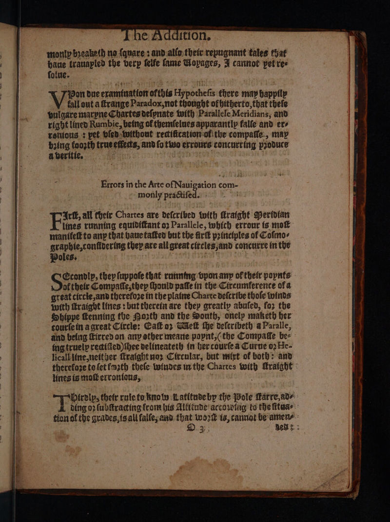 monly breake(h no {quare : and.alfo. their repugnant tales that baue trauapled the berp felfe fame Wopages, F cannot pet tes folte. Wen Due eramfuattott ofthis Hypochefis there may happily fall out a frange Paradox,not thought of hitherto,that thefe pulaare marpne Chartesdefpnate tufth Parallele Meridians, and right lined Rumbie, being of themfelues apparantly falle and ere retitons +: pel dled Iwithout rectification ofithe compaffe., map ming fant true effedts, and fo tivo errours concurring produce Errors inthe Arte of Nauigation com- monly practifed.. Gri, all their Chartes ave deferiben twith Cratght Meridian lines running equidfffant 92 Parallele, which errour fs mok grapbie,confidering they are all great ciecles;and concurre in the oles. | aku Econodlp, they (uppofe that running bpor.anyp of their pepnts of theier Compatte,thep Honld pate in the Circumference of a great ciccle,and therefoze in the plate Charte defcribe thofe twinds with Eraiahe lines: but thereia are they qreatly abuted, for the Shippe Kenning the Mo2th and the South, onely maketh her courfeitvacnreat Citcle: Call or Wek the deferibeth a Paralle, and befiie Firred on. any ether meare popnt,(the Compaffe bee » funxtruelp rectified) hee delineateth in ber courfea Curne 03 He- therefore tofetfm2th thele twindes tn the Chartes With raigh€ : lines is moti errontous, 3 -esirslp, ther rote to know Latitudebp the Bole Farre, ade: ding 02 (ubfracting from bis Altade' accorfig to the itaas tionof the grades, fsall falle; and that wort is, cannot be amene: D. 3; , Bes: