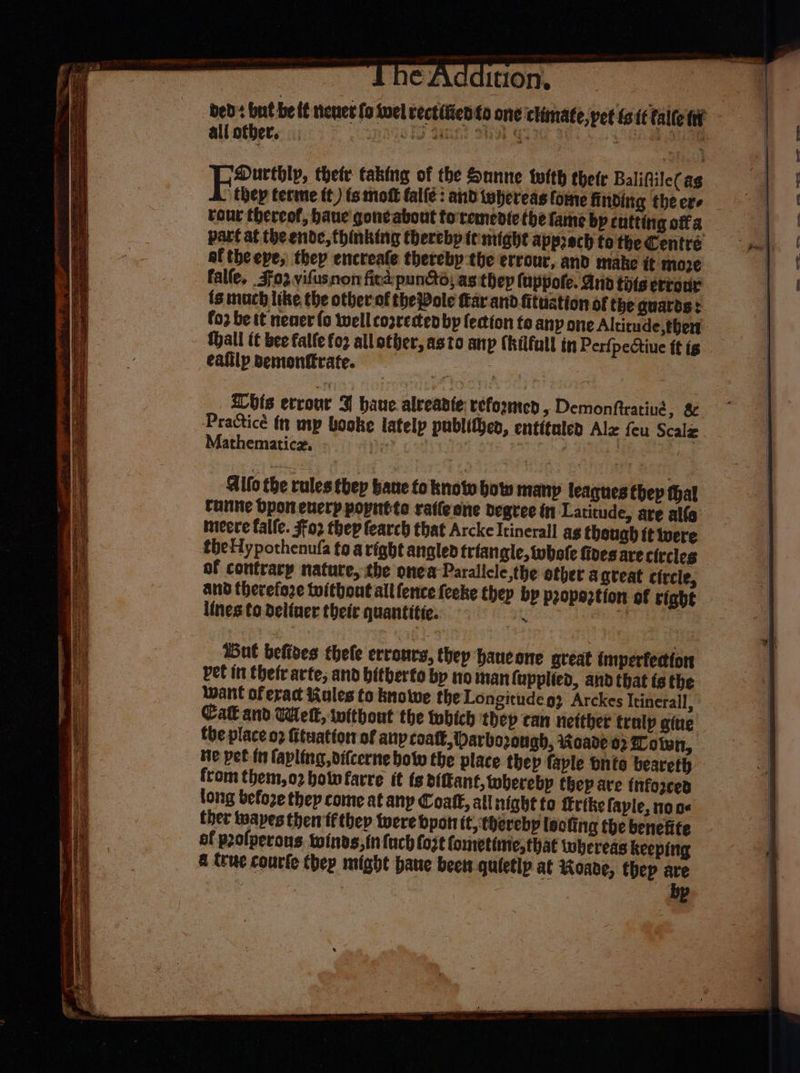 Ce AC &amp; It10n,. bed: but be tt nenet fo sel rectified fo one climate,pet tstttalte ni all otber, ngoRS tannt Wk quae 9 ea ou Durthly, thetr taking of the Sanne tlth thetr Balifiile( as thep terme tt) ts moft fale: and whereas fome finding the ers tour thereof, baue gone about toremedte the fame bp entting ofa part at the ende, thinking therebp te might apprech to the Centre af the eye, they encreafe thereby the errour, and make it moze falle, 303 vifusnon fies: pune, as thep fappole. Ania thts erreur ts much like the other-of the Pole far and fituation of the guards: fo2 be tt neaer (o well cozresten bp fection to any one Altitude, thert- Hall tt bee falle fo3 allather, asto anp (hilfull in Perfpectiue ft is ealilp semonttrate. | his errour 3 haue alveante reformed, Demonftrating, 8 Practicé tn mp booke latelp publit}en, entituled Alz feu Scalz Mathematicz, ©», | Nhe ihe Aifo the rules thep bane fo know bow many leagues thep thal tunne bpon enerp popntte ratfeene degree in Latitude, are alfa ineere falfe. $02 thep fearch that Arcke Itinerall ag theugh tt were theHypothenufa fo aright angled triangle, whole fives are circles of contratp nature, the onea Paralicle,the other agveat circle, and therefore tuithout all fence feeke thep bp propeztion of right lines to deliner their quantitie. Ex “f Gut befives thele errours, they haucone gteat imperfection vet in thefrarte, and bitberfo by no man (upplied, and that ts the want of eract Kiules to bnowe the Longitude g) Arckes Itinerall, Ca and Wet, iwithout the tubich thep can netther tralp gine the place 02 fituattor of anp coat, Darbo2ongh, Roade 02 otwn, He pet fn fapling, vifcerne botv the place thep faple bnto beareth from them, o2 hotwfarre it ts bifant, wherebp they are tnforced long befoze thep come at any Coat, all night to trike faple, none ther iuapes then ff thep were bpan it, hereby leofing the benefite of prolperons. twinds,in fuch fo2t fometinie, that whereas keeping a (ue courte thep might pane been quietlp at Hoabde, thep are bp eS = as 2 PSU OPS