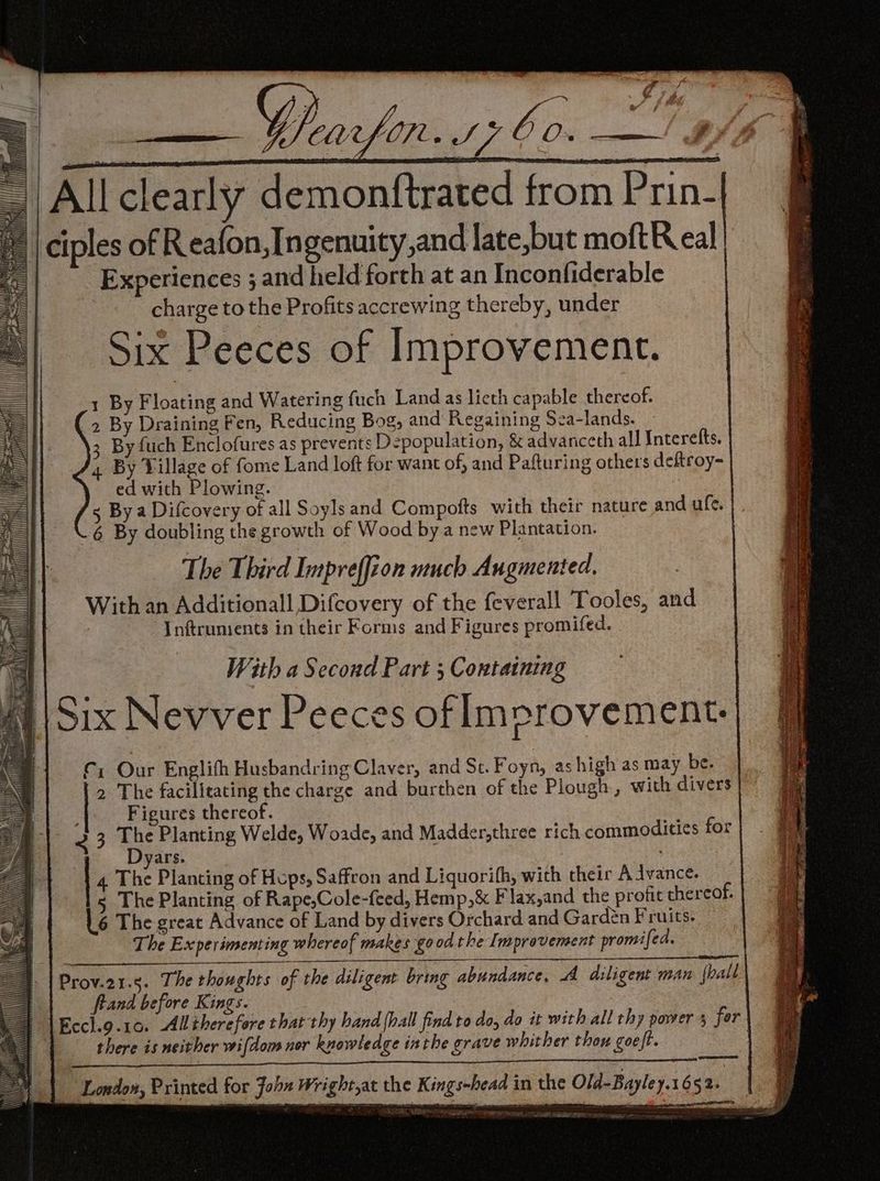 aaa _ Allclearly demonftrated from Prin- ciples of Reafon,In genuity,and late,but moftR eal | Experiences ; and held forth at an Inconfiderable charge to the Profits accrewing thereby, under Six Peeces of Improvement. 1 By Floating and Watering fuch Land as lieth capable thereof. 2 By Draining Fen, Reducing Bog, and Regaining Sea-lands. 3 By fuch Enclofures as prevents Depopulation, & advanceth all Interefts. 4 By Village of fome Land loft for want of, and Pafturing others deftroy- ed with Plowing. s By a Difcovery of all Soyls and Compofts with their nature and ule. .6 By doubling the growth of Wood by a new Plantation. The Third Impreffion much Augmented. With an Additionall Difcovery of the feverall Tooles, and Inftrunients in their Forms and Figures promifed. | With a Second Part ; Containing Wt \ Six Nevver Peeces of lmprovement. Cx Our Englifh Husbandring Claver, and St. Foyn, as high as may be. 2 The facilitating the charge and burthen of the Plough, with divers Figures thereof. 2 3 ue Planting Welde, Woade, and Madder,three rich commoditics for | yars. . Pa Te Sn ee 4 7 oe Rr ae ernee a Pa Se a PRS ertnne- “es > 2 ROA ERE RCC apes anes Ener int ecbe ee es ie ee Se ie 4. The Planting of Hops, Saffron and Liquorifh, with their Advance. s The Planting of Rape,Cole-feed, Hemp,& Flax,and the profit thereof. L6 The great Advance of Land by divers Orchard and Gardén Fruits. The Experimenting whereof makes good the Improvement promifed. Prov.21.3. The thoughts of the diligent bring abundance, AA diligent man {hall frand before Kings. Eccl.9.10. Alliherefore that thy hand {hall find to do, do it with all thy power 5 for there is neither wifdom nor knowledge inthe grave whither thou goe ft. | a