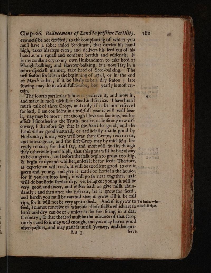 everiniefs! be not effe&amp;ted; to the compleating of which ycu muft have a fober ftaied Seed{man, that carries his hand high, takes his fteps even , and delavers his feed out of his hand atone equall and conftant bredth and widenefs, It is my conftant cry to my own Husbandmen to take heed of Plough-balking, and Harrow-balking, but now I fay in a more efpeciall manner, take heec of Seed-balking. ° The beft feafon for it is in the beginning of April, or in the end of March rather, if it be likely cobea dry feafon ; late | fowing may do in afruicfullicaion, but yearly is moft cer-. i tain. ‘The fourth particular is how <o preierve it, and mow it, Asst eck al and make it moft: ufefull for Seed and fervice. I have heard ‘ much talk of three Crops, and truly if ic be not referved it forfeed, I am confident ina fcuficfall year it will well bear | it, nay may be more; for though I love not fauning, neither affe&amp; I f{mothering the Truth, nor to ecclipfe any new di@ covery; I therefore fay that if the Seed be saad. and ‘the Land either good natural, or artificially made good by Husbandry, it may very well bear three Crops, two to cut, and One to graze, and the firft Crop may by mid-May bee ready to cut; for this] fay, and moft will findit, chough they otherwife {peak high, that’ this grafs will be beft alway to be cut green , and before the ftalk begin to grow too big, &amp; begin todyeand whither,unlefs it be for feed: Therfore, | as experience will teach, ic will be excellent good to eut it ercen and young, and give it cattleor horfe in the houle:s or if you cut itto keep, it will go fo near together, asit | very good and fweet, and eirker feed or give milk abun- dantly ; and then after the firftcut, let it grow for Seed’, and hereif you muftbe carefull that ic grow till it be full ripe, for it will not be very apt to fhed.. And if it grow to To know whe: feed, I cannot conceive of: what.ufe thofe ftalks which are fo is full ripe. hard and dry canbe of ; unlefs.it*be for firing in a dear Country , fo'that the feed muft be the advance of that Crop onely ; and fo it may well enough, and you may havea good after-pafture, and may grafe ic untill January, and.then pre- Aa 3 ferve.