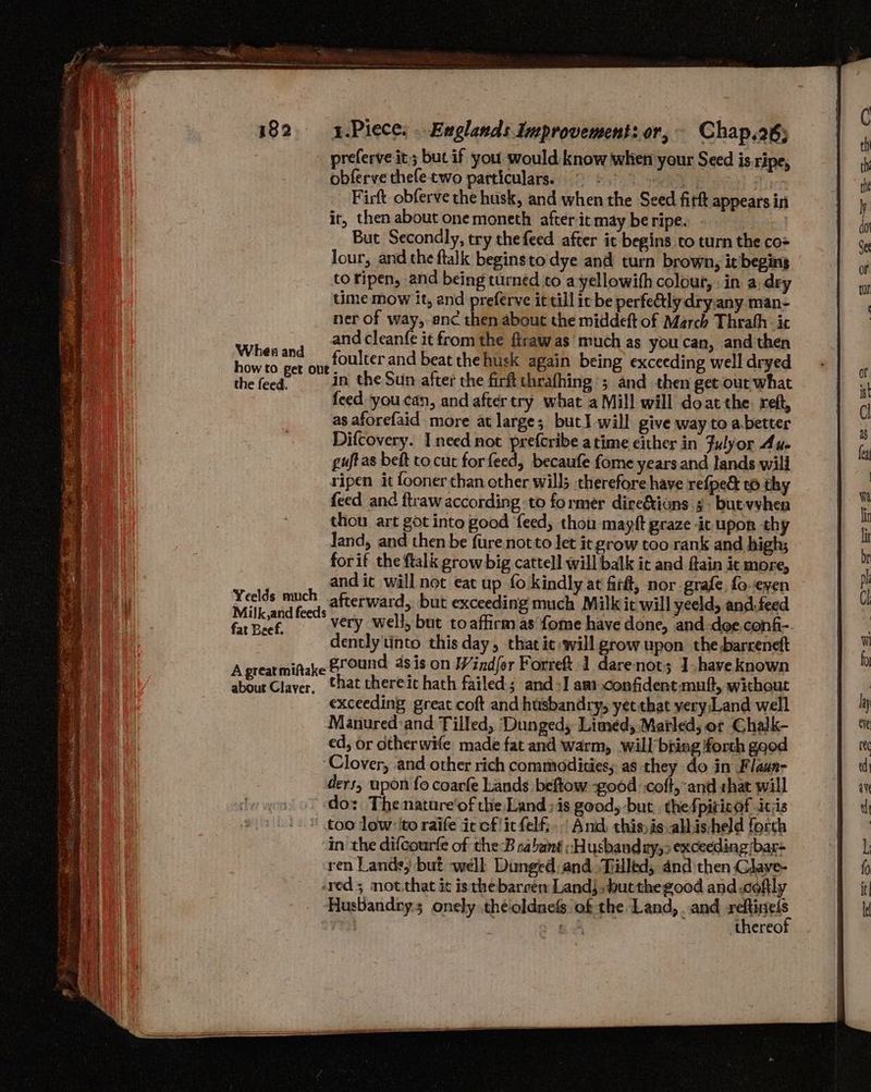 Whes and how to get out the feed. Yeelds much Milk,and feeds fat Beef. A great miftake about Claver,. obferve thefe two particulars. (9 = 0 ait Firft obferve the husk, and when the Seed firft appears in it, then about onemoneth after it may be ripe. But Secondly, try the feed after it begins co turn the co= lour, and the ftalk begins to dye and turn brown, it beging to ripen, and being turned to a yellowifh colour, in a:dry time mow it, and preferve it till ic be perfely dry.any man- ner of way,-anc then about the middeft of March Thrath- it and cleanfe it from the firawas much as you can, and then foulter and beat the husk again being exceeding well dryed in the Sun after the firft thrafhing ; and then get-out what feed you can, and aftertry what a Mill will doatthe. reft, as aforefaid more at large; but will give way to a better Difcovery. Incednot prefcribe atime cither in Fulyor Au. guft as beft to cut forfeed, becaufe fome yearsand lands will ripen it fooner than other wills therefore have refpe&amp; t6 thy feed and ftraw according to former dire&amp;ions 3. butvvhen thou art got into good feed, thou mayft graze ic upon thy Jand, and then be {ure not to let it grow too rank and high; forif the ftalk grow big cattell will balk it and ftain it more, and it will not eat up fo kindly at fir#, nor grafe, fo even — afterward, but exceeding much Milk it will yeeld, and.feed very well, but to affirm as fome have done, and doe confi- dently tinto this day, that ic will grow upon the barreneft ground asis on Windfor Forreft 1 darenot; J have known that thereit hath failed; and+]I aa) confident.muft, without exceeding great coft and husbandry, yet that yery;Land well Manured:and Tilled, ‘Dunged, Limed, Matled; or Chalk- ed, or otherwife made fat and warm, will bring forth gaod ders, upon fo coarfe Lands beftow -good coft, and shat will do: The nature'of the Land; is good, but. thefpiricof itis too low ito raife iccflitfelf;.. And: this is. albisheld forth in the difcourfe of the-B sabant “Husband ry,9 exceeding bar ren Lande, but well Dinged: and. Tilltd, and then Claye- Husbandry; onely .theoldnefs of the Land, and reftinels rey / a 5 thereof
