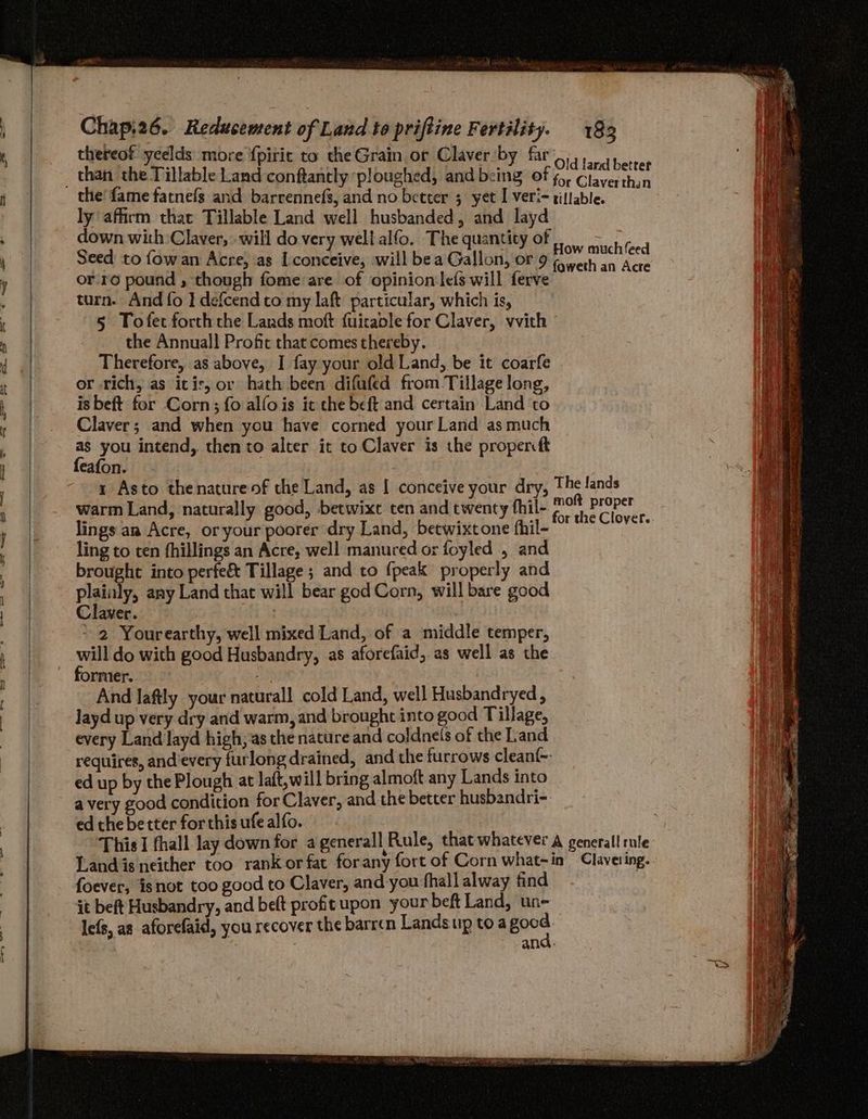 thereof yeelds more f{piric to the Grain or Claver by far’.,,, than the Tillable Land conftantly ‘ploughed, and being of ett ly affirm that Tillable Land well husbanded, and layd down with Claver, will do very well alfo. The quantity of 1. ct toed Seed to fowan Acre, as Iconceive, will bea Gallon, or 9 eae pps or-ro pound , though fome are of opinion lefs will ferve turn. And fo I defcendto my laft particular, which is, 5 Tofet forth che Lands moft fuicable for Claver, vvith the Annual! Profit that comes thereby. Therefore, as above, I fay your old Land, be it coarfe or -rich, as icir, or hath been difufed from Tillage long, is beft for Corn; fo alfois it the beft and certain Land to Claver; and when you have corned your Land as much as you intend, then to alter it to Claver is the propercft feafon. 3 1 Asto thenatureof the Land, as I conceive your dry, The lands warm Land, naturally good, betwixt ten and twenty fhil- peel eit lings an Acre, or your poorer dry Land, betwixtone fhil- : ling to ten fhillings an Acre, well manured or foyled , and brought into perfe& Tillage ; and to fpeak properly and plainly, any Land that will bear god Corn, will bare good Claver. . ~ 2 Yourearthy, well mixed Land, of a middle temper, will do with good Husbandry, as aforefaid, as well as the former.. aay | And laftly your natural! cold Land, well Husbandryed , layd up very dry and warm, and brought into good Tillage, every Land layd high, as the nature and coldnels of the Land requires, and’every furlong drained, and the furrows clean{- ed up by the Plough at laft,will bring almoft any Lands into a very good condition for Claver, and the better husbandri-. ed the better for this ufe alfo. This I fhall lay down for agenerall Rule, that whatever A generall rule Landis neither too rank or fat forany fort of Corn what-in Clavering. foever, isnot too good to Claver, and-you fhall alway find it beft Husbandry, and beft profitupon your beft Land, un- lefs, as aforefaid, you recover the barren Lands up toa Bae 7 and.