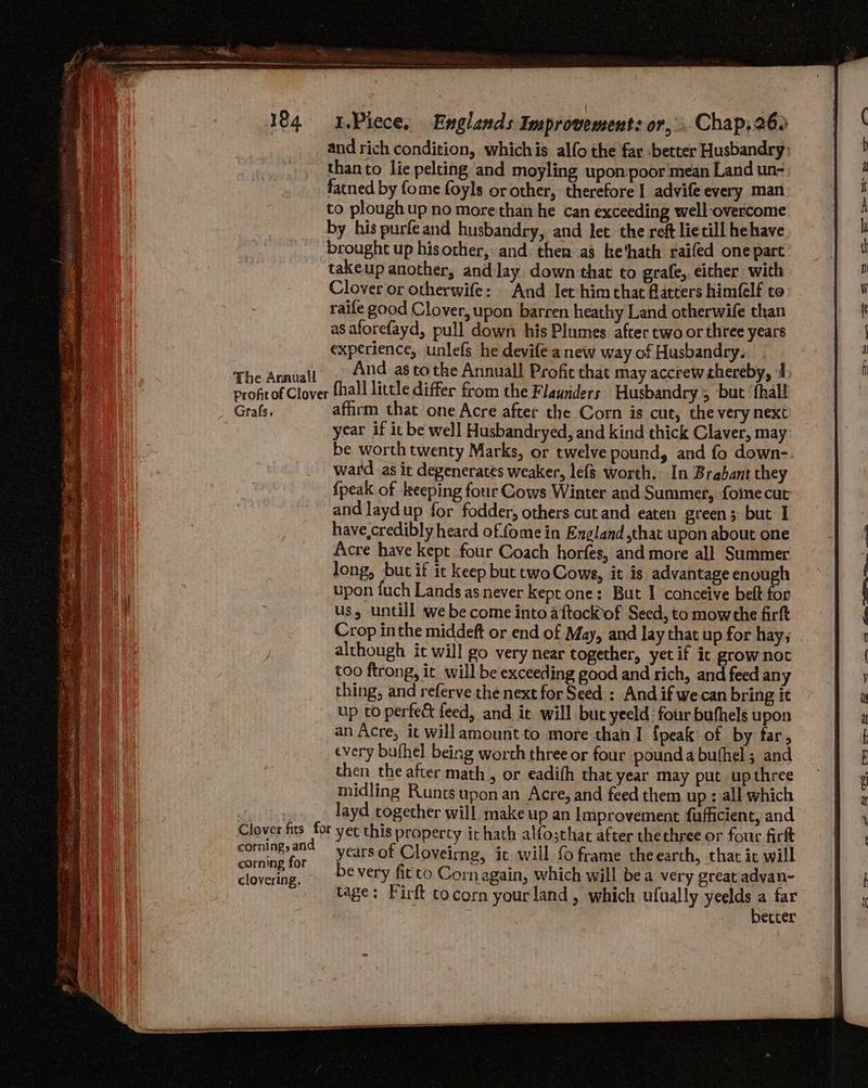 and rich condition, whichis alfo the far better Husbandry: than to lie pelting and moyling upon poor mean Land un- facned by fome foyls or other, therefore I advife every man to plough up no more than he can exceeding well overcome The Annuall takeup another, and lay down that to grafe, either with Clover or otherwife: And let himchat flatters himflf co raife good Clover, upon barren heathy Land otherwife than as aforefayd, pull down his Plumes after two or three years experience, unlefs he devife a new way of Husbandry. And as tothe Annuall Profit that may accrew thereby, Grafs, Clover fits for corning, and corning for clovering. affirm that one Acre after the Corn is cut, the very next year if it be well Husbandryed, and kind thick Claver, may be worth twenty Marks, or twelve pound, and fo down- ward as ic degenerates weaker, lefs worth. In Brabant they {peak of keeping four Cows Winter and Summer, foine cut and laydup for fodder, others cut and eaten green; but I have,credibly heard of.fome in England that upon about one Acre have kept four Coach horfes, and more all Summer long, but if it keep but two Cows, it is advantage enough upon fuch Lands asnever kept one: But I conceive beft for us, untill we become into aftockiof Seed, to mowthe firft Crop inthe middeft or end of May, and lay that up for hay; although it will go very near together, yet if ic grow not too ftrong, it will be exceeding good and rich, and feed any thing, and referve the next for Seed : And if we can bring it up to perfe&amp; feed, and it will but yeeld four buthels upon an Acre, it willamountto more than I fpeak of by far, every buthel being worth three or four poundabuthel ; and then the after math , or eadifh that year may put up three midling Runtsuponan Acre, and feed them up : all which layd together will make up an Improvement fufficient, and yet this property it hath alfo;that after thethree or four fir years of Cloveirng, it will {0 frame theearth, that it will be very fit co Cornagain, which will bea very great advan- tage: Firft tocorn yourland, which ufually yeelds a far : better