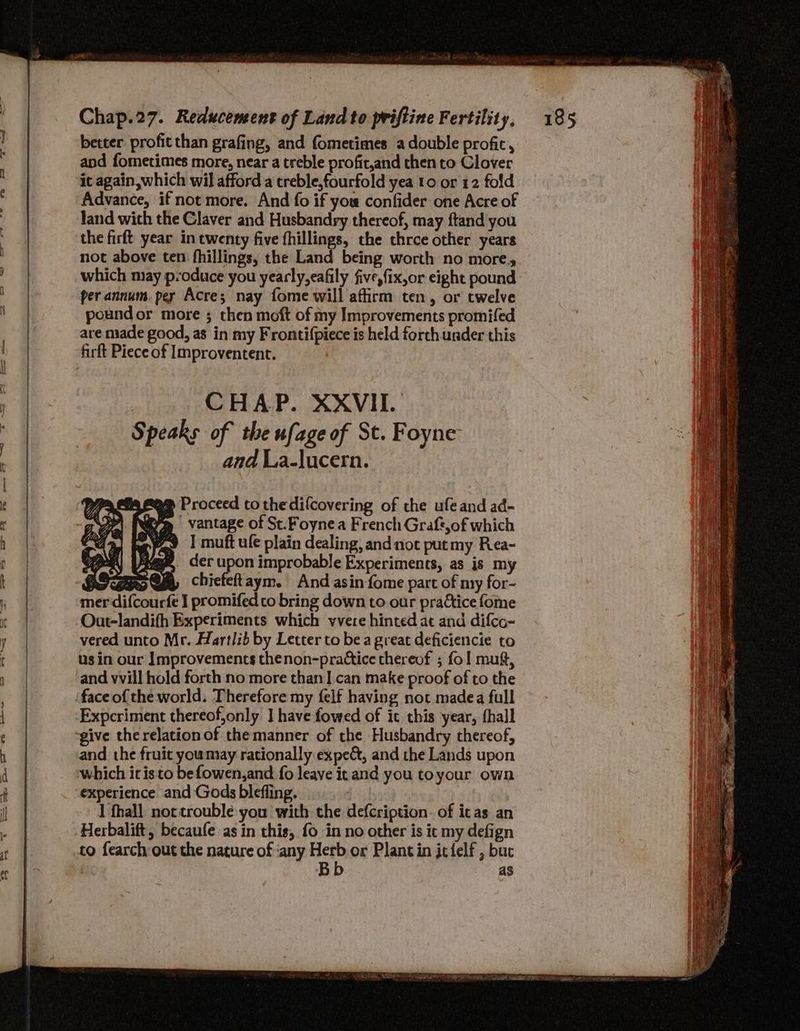 oF ae TT te a ef ® — TS Chap.27. Reducement of Land to priftine Fertility, better profit than grafing, and fometimes a double profit, and fometimes more, near a treble profit,and then to Clover it again, which wil afford a treble,fourfold yea to or 12 fold Advance, if not more. And fo if you confider one Acre of land with the Claver and Husbandry thereof, may ftand you the firft year in twenty five fhillings, the thrce other years not above ten fhillings, the Land being worth no more, which may p:oduce you yearly,eafily five,fix,or eight pound per annum per Acre; nay fome will affirm ten, or twelve poundor more ; then moft of my Improvements promifed are made good, as in my Frontifpiece is held forch under this CHAP. XXVII. Speaks of the ufage of St. Foyne and La-lucern. we Proceed to thedifcovering of che ufeand ad- ayy vantage of St.Foynea French Graft,of which #9 | muft ule plain dealing, and not putmy Rea- age, der upon improbable Experiments, as is my roy chiefeftaym. And asin fome part of my for- er difcourfe I promifed co bring down to our prattice fome Out-landifh Experiments which vvere hinted at and difco- vered unto Mr. Hartlib by Letter to be a great deficiencie to us in our Improvements thenon-prattice thereof ; fol muft, and vvill hold forth no more than ].can make proof of to the Expcriment thereof,only J have fowed of it this year, fhall and the fruit youmay rationally expect, and the Lands upon which itis to befowen,and fo leave it and you toyour own experience and Gods bleffing. 3 I fhall nottroublée you with che defcription. of icas an to fearch out the nature of ‘any Herb or Plant in jcfelf , buc iN Bb as