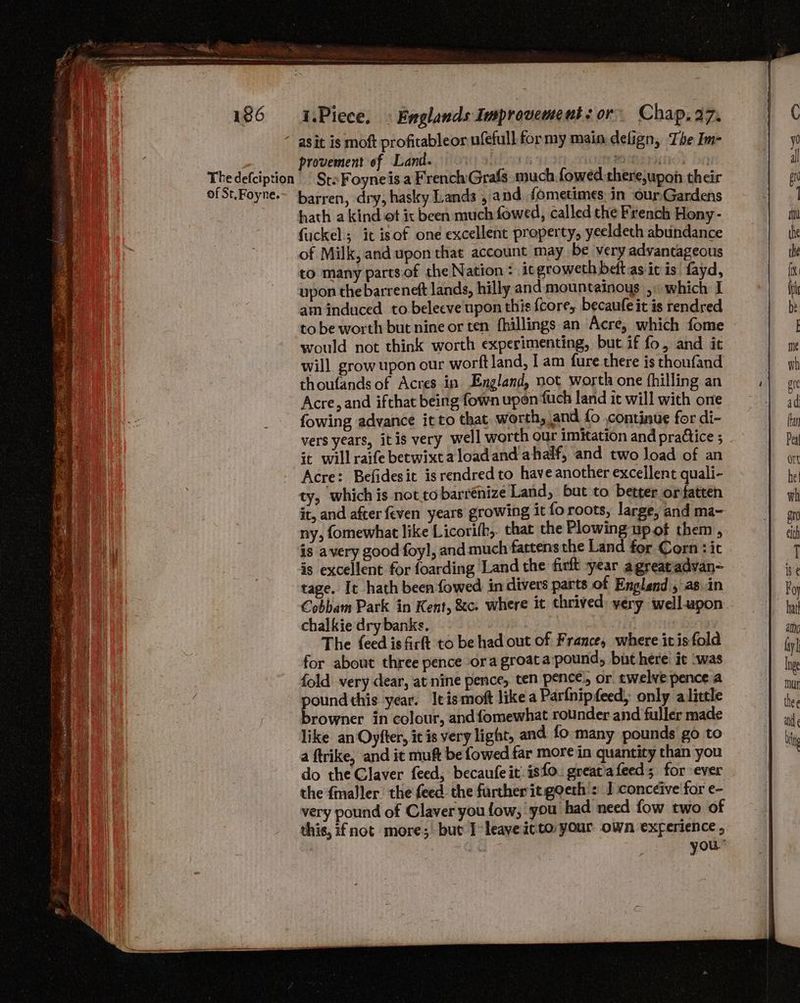 The defciption of St.Foyne. ry provement of Land. 9 000.4% CUR PEE HOS Dn SrsFoyneis a FrenchGrafs. much foweédthere,upon their hath a kind ot ix been much fowed, called the French Hony - fuckel it isof one excellent property, yeeldeth abundance of Milk, and upon that account may be very advantageous to many partsof the Nation: icgroweth beftas iv is fayd, upon the barreneft lands, hilly and mountainoys ,» which I am induced to beleeve upon this {core, becaufe it is rendred to be worth but nine or ten fhillings an Acre, which fome would not think worth experimenting, but if fo, and it will grow upon our worft land, I am fure there is thoufand thoufands of Acres in England, not worth one fhilling an Acre, and ifthat being fown upon fuch land it will with one fowing advance it to that worth, and {o .continue for di- vers years, itis very well worth our imitation and pradtice ; it willraife betwixtaloadand ahalf, and two Joad of an Acre: Befidesit isrendred to have another excellent quali- ty, which is not tobarrénize Land, but to better orfatten it, and after feven years growing it fo roots, large, and ma- ny, fomewhat like Licorifh,. that the Plowing up of them, is avery good foyl, and much fattens the Land for Corn : it is excellent for foarding Land the firft year agrearadvan- tage. It hath been fowed in divers parts of England , asin Cobbam Park in Kent, &amp;c. where it thrived yery well-upon chalkie dry banks. The feed isfirft to be had out of France, where itis fold for about three pence ora groat apound, but here it was fold very dear, at nine pence, ten pence’, or twelve pence a peng this year. Itismoft like a Parfnipfeed, only alittle browner in colour, and fomewhat rounder and fuller made