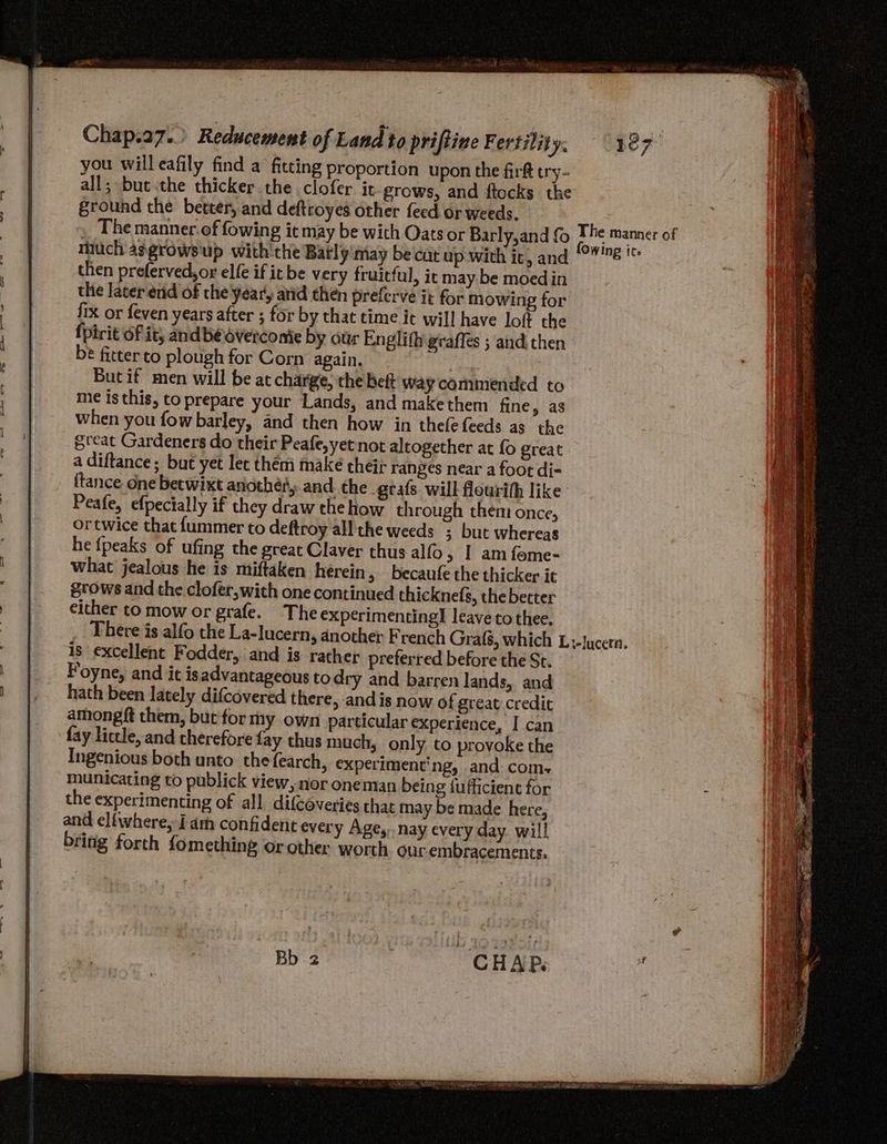 you will eafily find a fitting proportion upon the fir try- all; bue.the thicker the clofer it grows, and ftocks the ground the better, and deftroyes other feed or weeds. , The manner.of fowing itmay be with Oats or Barly,and {0 much a¢growsup with'the Batly may be cut up with ic, and then preferved,or elfe if itbe very fruicful, it may be moedin the laterend of the year, and then preferve it for mowing for fix or feven years after ; for by that time it will have loft the {pirit Of it; andbéoverconie by ottr Englith gaffes ; and then be fitter to plough for Corn again. : Butif men will be at charge, the Bett Way commended to me is this, toprepare your Lands, and makethem fine, as when you fow barley, and then how in thee feeds as the great Gardeners do their Peafe,yet not aleogether at fo great a diftance; but yet lec them make their ranges near a foot di- ftance One betwixt another, and. the _gtafs will flourih like Peafe, efpecially if they draw the how through them once, ortwice that fummer to deftroy all the weeds ; but whereas he {peaks of ufing the great Claver thus alfo > | am fome- what jealous he is miftaken herein, becaufe the thicker it grows and the clofer,with one continued thicknedfs, the better either to mow or grafe. The experimenting! leave to thee. The manner of is excellent Fodder, and is rather preferred before the St. Foyne, and it isadvantageous to dry and barren lands, and hath been lately difcovered there, and is now of great credit among ft them, but for my own particular experience, I can fay lictle, and therefore fay thus much, only to provoke the Ingenious both unto the fearch, experiment'ng, and com municating to publick view, nor oneman being fufficienc for the experimenting of all. difcoveries that may be made here, and eliwhere, J am confident every Age, nay every day will bring forth fomething or other worth. ourembracements.