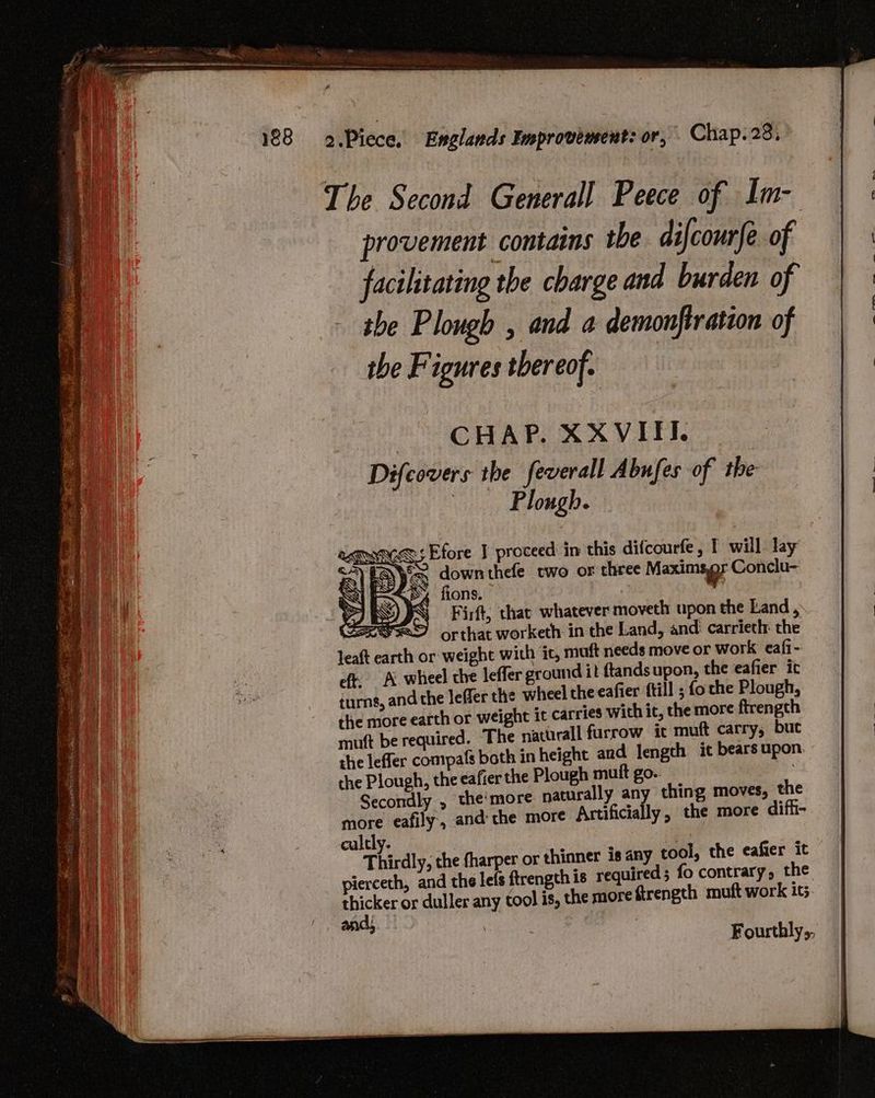 The Second General] Peece of Im- provement contains tbe difcourfe of facihtating the charge and burden of the Plough , and a demonflration of the Figures thereof. | CHAP. XXVITI. Difcovers the feverall Abufes of the | Plough. <i Efore J proceed in this difcourfe, I will lay SS downthefe two or three Maximser Conclu- P< d% fions. 7 3 SIRO IN Firft, chat whatever moveth upon the Land , SSD orthat worketh in the Land, and carriethr the leaft earth or weight with ic, muft needs move or work eafi- eft, A wheel the leffer ground it {tands upon, the eafier it turns, and the leffer the wheel theeafier ftill ; {o the Plough, the more earth or weight it carries wich it, the more ftrength mutt be required. The natiirall furrow ic muft carry, but the leffer compafs both in height and length it bears upon. the Plough, the eafier the Plough muft go. Secondly , the'more naturally any thing moves, the more eafily, andthe more Artificially, the more diff- culcly. : Bye : Thirdly, the fharper or thinner 18 any tool, the eafier it pierceth, and the lefs ftrength is required ; fo contrary, the