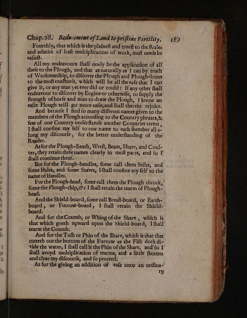 Fourthly, that which is the plaineft and trueft to the Rules and admits of leaft multiplication of work, muft needs be eafieft. 7 Allmy endeavours fhall onely bethe application of all thefe to the Plough, and that as naturally as] can by truth of Workmanthip, to difcover the Plcugh and PlougHdirdns to the moft exattnefs, which will be all theeafethat I can give it, or any man yet ever did or could: Ifany other thall endeavour to difcover by Engine or otherwife, to fupply the ftrength of horfe and man to draw the Plough, I know an eafie Plough will go miore eafie,and thall therein rejoice. And becaufe | find fo many different names given to the members of the Plough according to the Country phrazes,&amp;. few of one Country underftands another Countries terms , I fhall confine my felf toone name to each member all a- long my difcourfe, for the better underftanding of the Reader. Asfor the Plough-fheath, Wreft, Beam, Share, and Coul- ter, they retain thefe names clearly in moft parts, and fo T fhall continue them. _. But for the Plough-handles, fome call them Stilts, and fome Hales, and fome Staves, I (hall confine my felf to the name of Handles. | For the Plough-head, fomecal] them the Plough throck, _ fome the Plough-chip,@c.I fhall retain the tearm of Plough- head. 7 And the Shield-board, fome call Breaft-board, or Earth- board; or Furrow-board, I (hall retain the Shield- board. And for the Coumb, or Whing ofthe Share , which is that which goeth upward upon the Shield-board; -]-{hall’ tearm the Coumb. And forthe Tufh or Phin of the Share, which is that that cutteth outthe bottom of the Furrow: as the Fifh doth di-- vide the water, I fhall callit the Phin ofthe Share, and‘fo I fhall avoyd multiplication of tearms, and: a little thorten and clear my difcourfe, and fo proceed: As for the giving an addjtion of afe unto an ordina~ ry;