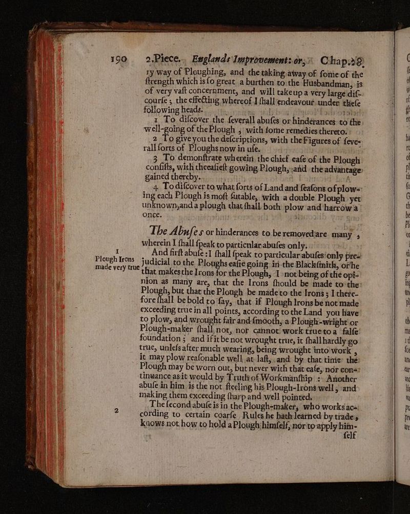 I Plough Irons made very true 2.Piece... Englands Improvement: or; Chap.39) ry way of Ploughing, and the taking away of fomie of the firength which isfo great a burthen to the Husbandman, is of very vaft concernment, and will take up a very large dif courte ; the effeCting whereof J (hall endeavour.under thefe following heads. : ) hey); Doirorstey 1 To difcover the feverall abufes or hindérances: to the well-going of the Plough , wich fome remedies thereto: 2 To give youthe defcriptions, with the Figures of feve- rallforts of Ploughs now in ufe. | : | 3 To demonftrate wherein. the chief eafe of the Plough confifts, with theeafieft gowing Plough,:and the advantage, gained thereby. Pale 4. To difcover to what forts of Land and feafons of plow= ing each Plough is moft futable, with a double Plough yet unknown,and a plough that fhall both plow and harrow a once. | 5} The A bufes or hinderances to be removedare many 5 wherein I thall {peak to particnlar-abufes only. . And firft abufe :1 {hall {peak to particular abufes'only pres judicial to the Ploughs eafie going. iri-the Blackfinith, orhe that makes the Irons for the Plough, I not being of the opi- nion as many are, that the Irons fhould be made to the: Plough, but that the Plough be madeto the Irons ; I there- fore fhall be bold to fay, that if Plough Irons be not made exceeding true in all points, according to the Land you have to plow, and wrought fair and-fmooth, a Plough-wright or Plough-maker fhall,not, nor cannot work truetoa falfe foundation ;_and ifitbe not wrought true, it fhall hardly go true, unlefs after much wearing, being wrought into’ work 3 it may plow reafonable well. at laft, .and by. that tinie’ the: Plough may be worn out, but never with that eafe, nor con= tinaance asit would by Truth of Workmanfhip :- Another abufe in him is the not ftecling his Plough-Irons well , and making them exceeding (harp and well pointed, The fecond abufe is in the Plough-maker, who works aca: cording to certain coarfe Rules he hath learned by trades knows not how to hold aPlough:himfelf, nor toapply aa e
