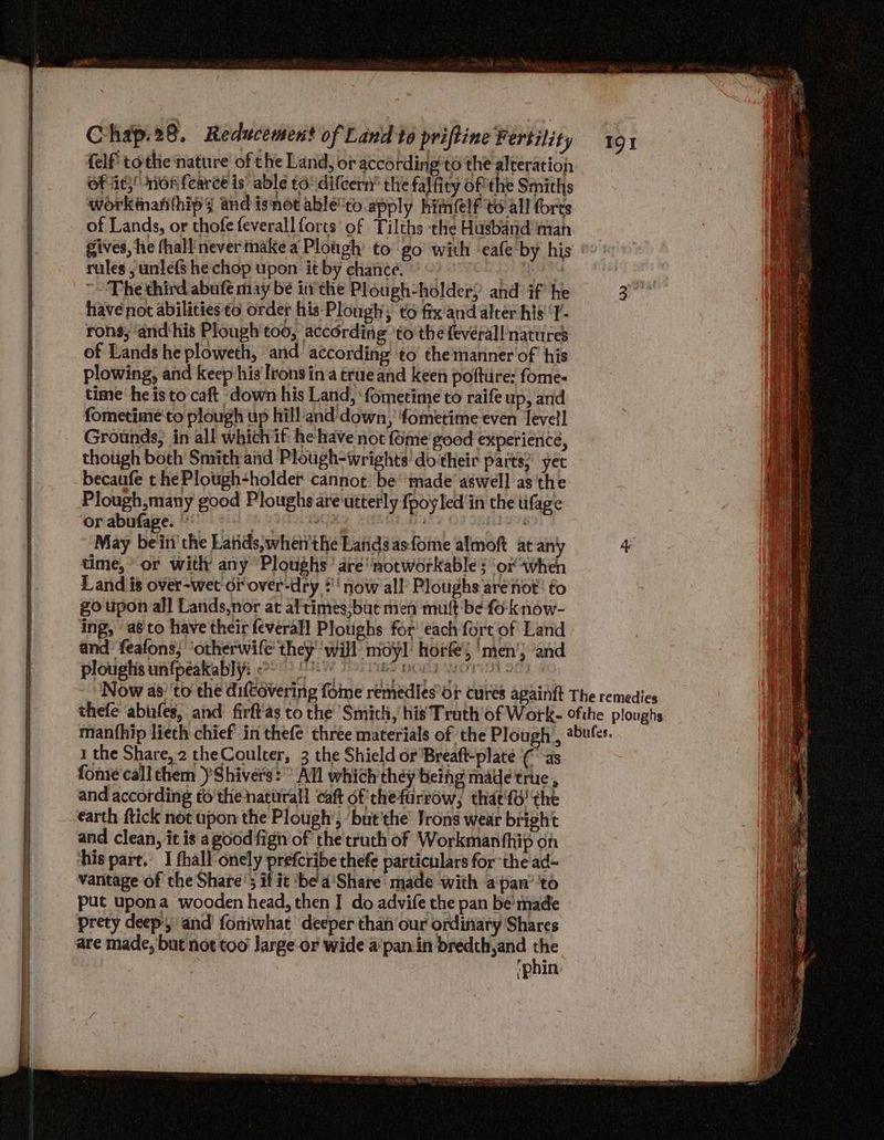 felf tothe nature of the Land, or according to the-alteration of it,’ nor fearce is’ able to: difcern’ the falfity of the Smiths workiman(hips and isnot able'to apply himlf to all forts of Lands, or thofefeverall forts of Tilths the Husband man Phe third abufe may be in‘the Plough-holder; and if he have not abilities to order his Plough; to fix and alter his 'Y’- rons; ‘and‘his Plough'too, according 'to the fevérall natures of Lands he ploweth, and according to the manner of ‘his plowing, and Keep his Irons in‘a true and keen poftiire: fome- time he is to caft down his Land, ‘fometime to raife up, and fometime to plough up hill and'down, fometime even levell Grounds; in all which if: he have not fome good experience, though both Smith and Plough-wrights' do their parts’ yet becaufe t he Plough-holder cannot: be‘ made’ aswell as the Plough,many good Ploughs are'utterly {poyled'in the ufage or abufage. | Bane : May be'ini the Latids,when'the Latidsasfome almoft at any time,’ or with any Ploughs’ dre notworkable ; ‘or when Land is over-wet or over-dry :''now all Ploughs are not’ to go upon all Lands,nor at al times,baut men muft be fo know- ing, as to have their feverall Plotighs for each fort of Land and feafons; ‘otherwife' they’ ‘will’ moyl horfe; ‘men’; ‘and plouglis un{peakablyi 2° 8. 7 ee bors worn on rules , unlefs he chop upon it by chance. 1 the Share, 2 theCoulcer, 3 the Shield or Breaft-plate (as fome call them Shivers: All which they beihg made true , and according to’the natitrall caft of chefurrow, thae'fd' the earth ftick not upon the Plough’, but'the’ Jrons wear bright and clean, it is a good fign of the'cruch of Workmanthip on his pare. I fhall onely prefcribe thefe particulars for the ad~ vantage of the Share’; if it ‘be a'Share: made with a pan’ 'to put upona wooden head, then I do advife the pan be made prety deep, and foniwhat deeper than our ordinary Shares are made, but not too Jarge-or wide a‘pan.in bredth,and ag (Phin: