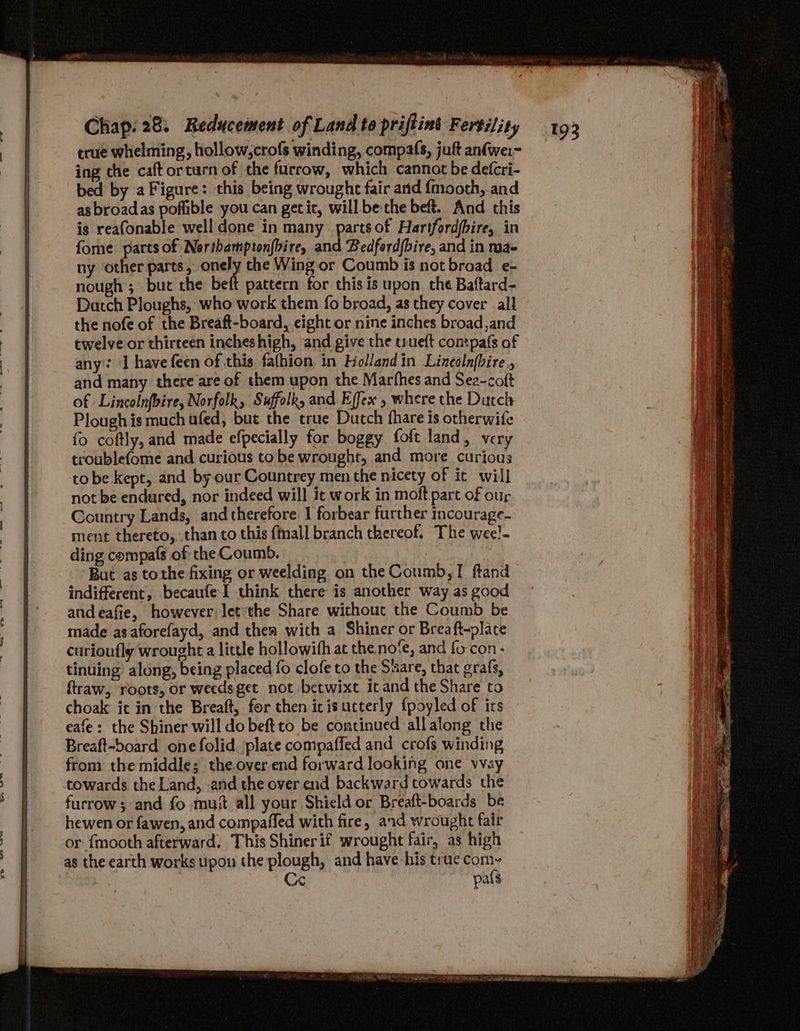 true whelming, hollow,crofs winding, compafs, juft anfwei- ing che caft orturn of the furrow, which cannot be defcri- bed by a Figure: this being wrought fair arid {mooth, and asbroadas poffible you can getit, will be-the beft. And this is reafonable well done in many parts of Hartfordfbire, in fome parts of Northampton{bire, and Bedfordbire, and in mae ny other parts, onely the Wing or Coumb is not broad e- nough ; bur the beft pattern for this is upon the Baftard- Datch Ploughs, who work them fo broad, as they cover all the nofe of the Breaft-board, eight or nine inches broad,and twelve or thirteen incheshigh, and give the trueft contpafs of any: ‘I have feen of this fafhion in Hollandin Linealnfbire and many there are of them upon the Marfhes and Sea-coft of Lincolnfoire, Norfolk, Suffolk, and Effex , where the Durch Plough is much ufed, but the true Dutch fhare is otherwife fo coftly, and made efpecially for boggy foft land, very troublefome and curious tobe wrought, and more curious tobe kept, and by our Countrey men the nicety of it will not be endured, nor indeed will it work in moft parc of our Country Lands, and therefore J forbear further incourage- ment thereto, than to this {mall branch thereof. The wee!- ding compafs of the Coumb. But as tothe fixing or weelding on the Coumb,! ftand indifferent, becaufeI think there is another way as good andeafie, however let the Share without the Coumb be made as aforefayd, and thea with a Shiner or Breaft-plate curioufly wrought a little hollowith at the no‘fe, and {0 con- tinuing’ along, being placed fo clofe to the Stare, that grafs, {traw, roots, or weedsget not betwixt itand the Share to choak it in the Breaft, for then icisucterly {poyled of its eafe: the Shiner will do beftto be continued allalong the Breaft-board one folid. plate compaffed and crofs winding from the middle; the.over.end forward looking one vvay towards the Land, and the over end backward towards the furrow; and fo mus all your Shield or Breaft-boards be hewen or fawen, and compaffed with fire, and wrought fair or {mooth afterward. This Shiner if wrought fair, as high as the earth works upon the plough, and have his true com-~ Ce pals