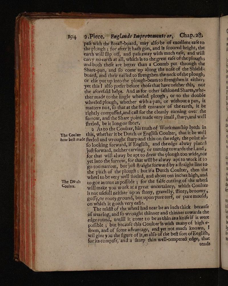 pats wich the Breaft-board, may ‘alfovbe of excellent'caleto the plough ; for after it hath gon, and is {coured bright, the ‘earth will flip off, and pafsaway with much eafe, and will “carry noearth at all, which is to the great eafe of che plough 5 and both thefe are better than a Coumb put: through the Share-pan, and fo come’ up along ‘the nof€ of the Shield - board, and theif nailed to ftrengthen theneck ofthe plough; or ele put up.intothe plough-beam to ftrengthen ic either; yet this] alfo prefer before thofe that have neither this, not - the aforefaid helps. And as for other fafhioned Shares, whe- ther made to the fingle wheeled plough’, orto the double wheeled plough, whether witha pan, or without:a pan, ic matters not, fo that at the firtt entrance of the earth, it be rightly compaffed,and caft for the cleanly turning over the furrow, and the Share point made very {mall , fharp,and well fteeled, be it long or fhort. 2 Asto the Coulter, his truthof Workmanthip lyeth. in The Coulter this, whether itbe Dutch or Englifh Coulter, charit be well how beft made fteeled'and wrought fharp and thin on the edge, the point al-. fo looking forward, if Englifh, and theedge alway placed jut forward, neither carving, or turnipg cowards the Land , for that will alway be apt to draw the plough too wide,nor yct into the furrow, for that will be alway ‘apt to work it to go toonarrow, but juft fraighe forward by a ftraighe line to- the pitch of the plough; bucifa Dutch Coulter, then the wheel to be very well fteeled, and about ten inches high, and bh nitaet to goe astrue as poflible ; for the falfe cutting of the wheel ee will make you work ata great uncertainty, which Coulter isnot ufefall neither upon ftony, gravelly, ftinty, broomy ». gofly,or rooty ground, but upon pure tu rf, or pure mould, on which it goeth very eafie. ‘The midft of the wheel had near be an inchthick becaufe of wearing, and fo wrought thinner and thinner towards the edgeround, untill ix come to beasthinasa knifeif ic were: polfible ; but becaufe this Coulter is with many of high e- fieem, and of fome advantage, and yet not much known, I wil give you the figure of it,as alfo of che belt fort of Eoglifh, foritscompafs, anda fhirp thin well-tempered: edge, bet cends. ie ys te — Soa Sa