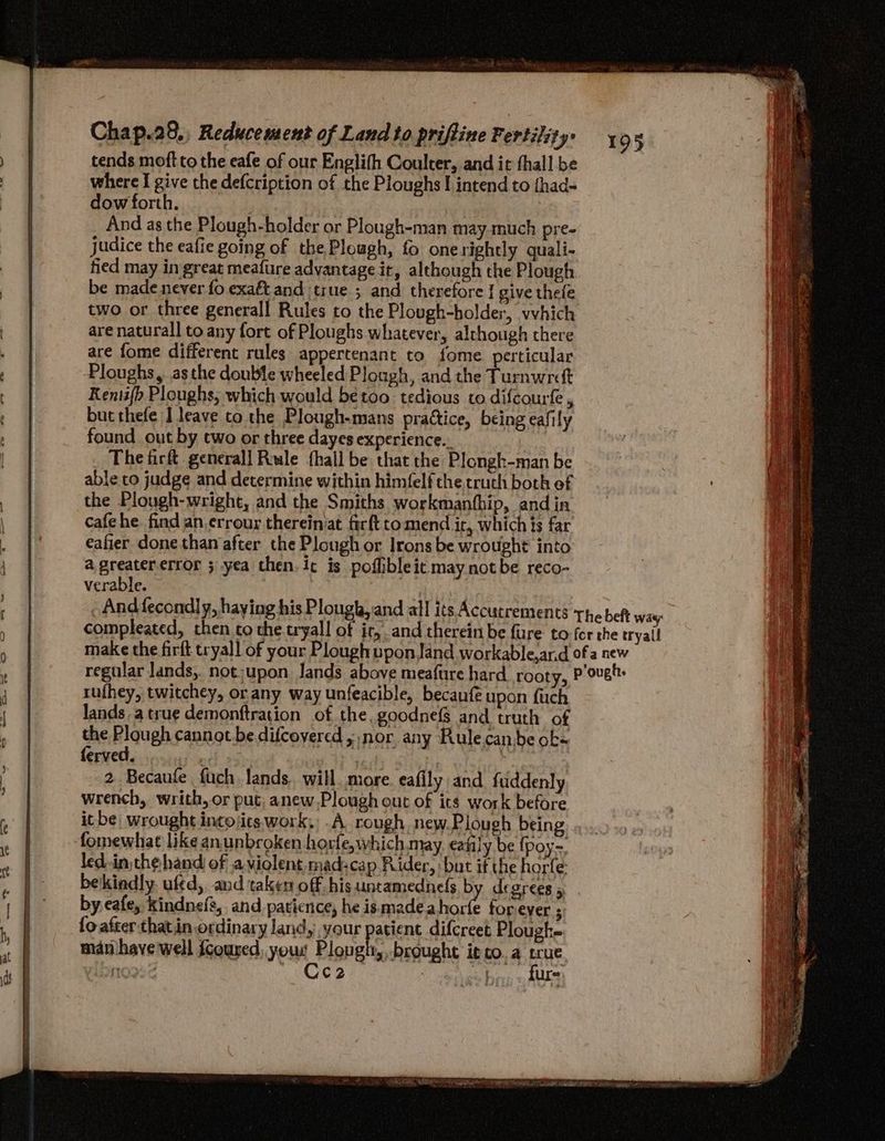 tends moft to the eafe of our Englifh Coulter, and it thall be where I give the defcription of the Ploughs! intend to {had- dow forth. And as the Plough-holder or Plough-man may much pre- judice the eafie going of the Plough, fo onerightly quali- fied may in great meafure advantage it, although the Plough be made never fo exaft and true ; and therefore | give thele two or three generall Rules to the Plough-holder, vvhich are natural] to any fort of Ploughs whatever, although there are fome different rules appertenant to fome perticular Ploughs, asthe double wheeled Plough, and the Pennine Kentifh Ploughs, which would betoo tedious to difcourfe , but thefe J leave co the Plough-mans prattice, being eafily found out by two or three dayes experience... The firft general] Rule {hall be that the Plongh-man be able to judge and determine within himfelf the truth both ef the Plough-wright, and the Smiths workmanthip, and in. cafehe find an errour thereiniat firft tomend ic, which ts far eafier done than after the Plough or Irons be wrought into a greatererror 3 yea then. ic is poffibleit may not be reco- verable. 4 | And fecondl y, haying his Plough, and all its Accucrements The beft way compleated, then co the tryall of ic, and therein be fure to-fer the tryall make the firft tryall of your Plough upon Jand workable,ar.d of a new regular Jands,. not;upon Jands above meafure hard rooty, P’ovet: rufhey, twitchey, or any way unfeacible, becaufe upon {uch lands. a true demonftration of the. goodnefs and truth of the Plough cannot. be difcoyered ; nor any Rule.can be ok- ferved. . ; : P 2 Becaufe fuch lands. will. more. eafily and fuddenly wrench, writh, or put, anew Plough out of its work before itbe wrought incojics work, .A rough new.Plough being fomewhat like anunbroken horfe, which may. eatily be {poy led.in the hand of a violent madscap Rider, but if the horle bekindly. ufed, and taken off his untamednefs by degrees , by eafe, kindnefs,. and patience, he ismadeahorfe forever ; fo after thatin ordinary land, your patient difcreet Plough- man have'well fcoured, your Plougtt, brought it co.a a Lbine 932 _ Ceo2 : shy ure