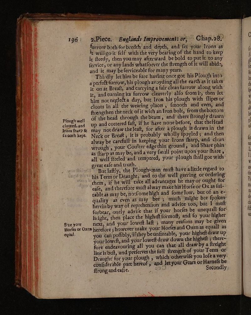 Sze your furrow both forbredth and depth, and fet your Irons as fe willgo it felf wich che very bearin of the hand to keep ic fteedy, then youmay afterward be bold to putit to any fervice, or any lands whatfoever the ftrength of it will abide, and ic may beferviceable for many years. Thirdly let him-be fure having once got his Plough into a perfe&amp;furrow, his plough avoyding all che earth as it takes it on at Breaft, and carrying a fair clean furrow along with it, and turning ics furrow cleaverly’ alfo from it, then Jet him notnegle€ta day, but Irom his plough with flipes or clouts in all the wearing places, {mooth and even, and ftrengthen the neck ofit with anJron bole, from thebottom of the head through the beam, and’ there ftrongly drawn up and cottered faft, if he have none before, chat theHead may notdraw theleaft, for after a plough is drawn in the Neck or Breaft, itis probably wholly {poyled 5 and then alway be carefull-in keeping your Irons fharp,:and clean wrotigh>, your Coulter edge thin ground, and Share phin as {harp as may be, and a very {a2ll point upon your fhare , all well fteeled'and: tempered, your plough fhall goe with great eafe and truth. | But laftly, the Plough+man muft have aliecle regard to _ them, if he will cake all advantages he may or ought for eafe, and therefore muft alway make his Horfeor Ox as fui-- table as may be, no:fomehigh and fome low, but of an e-- qaality a3 even aS may bee; ‘much “might bee fpoken: herein by way of reprehenfion’ and advice too, but T muft forbear, onely advife that if your horfes be unequall for licight, then place the higheft formoft, and fo your higher next, and your loweft laft ; many reafons may be given equal. you can poffibly, ifthey beunfizeable, your higheft draw up your loweft, and your foweft draw down the higheft ;'there-- fore endeavouring all you-can that-all draw by a ftreight line is beft, and preferves the full’ ftrengeh of your Teem or: Draught for your plough , which ‘otherwife you lofea very: confiderable part hereof ;’ and let your Gears or Harnefs be ffrong and cafie. _ fae Secondly .