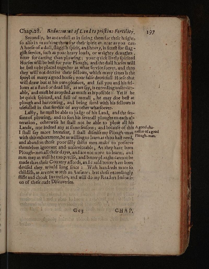 Secondly, beascavrefull as in fizing them for theic high, fo alfoia matchingthenrtor cheic (pirit as, nzaras you can. A horfe of a dull, flaggith {pirit, and heavy, is ficcelt for flag - gith fervice, {uch as your heavy loads, or waighty draughts , fitter for carting than plowing; your qiick lively {pirited Horfes will be beft-for your Plough, and the dull horfes will be beft tobe placed together at what fervice foever, and then they will not deceive cheir fellows, which many times ts che fpoyl of many a good horfe; your talfe deceicfall: Horfe chat will draw but at his own pleafure, and fail you and his fel- lows ata ftand or dead lift, as we fay, is exceeding unfervice- able, and maft be avoyded as much as is pofidle | Yetif he be quick fpirited, and full of metall , he may doe beft at plough and harrowing, and being fized with his fellows is ufefulleft in that fervice of any other whatfoever. Laftly, he mutt be able to judge of his Land, and the fea- fonsof plowing, : and co fort his feverall ploughs to.eacha!= teration, otherwife he fhall not be able to plow all his Lands’, nor.indeed any at fomz=feafons ; and becaufe of this 4 g004 cha- I fhall fay more hereafter, 1 fhall difmifsmy Plongh-man aan. a good with this exhortment,be as willing co learn as thou haft need, © -°78'™4 and abandon thofe poor filly thifts men make to preferve themfelves ignorant and: unterviceable , As chey have been Plough-menall theic dayes, and are not noyv to learn; and men may as Well b: too precife, and betcer ploughs cannot be made than their Couatry affords, and could better have been devifed they would long fince : With hundreds more fo childifh, as arenot worth an Anfwer; but chef exceedingly ftifle and-choak Invention, and will do my Readers Imirati- on of thefe rude Dilcoveries.