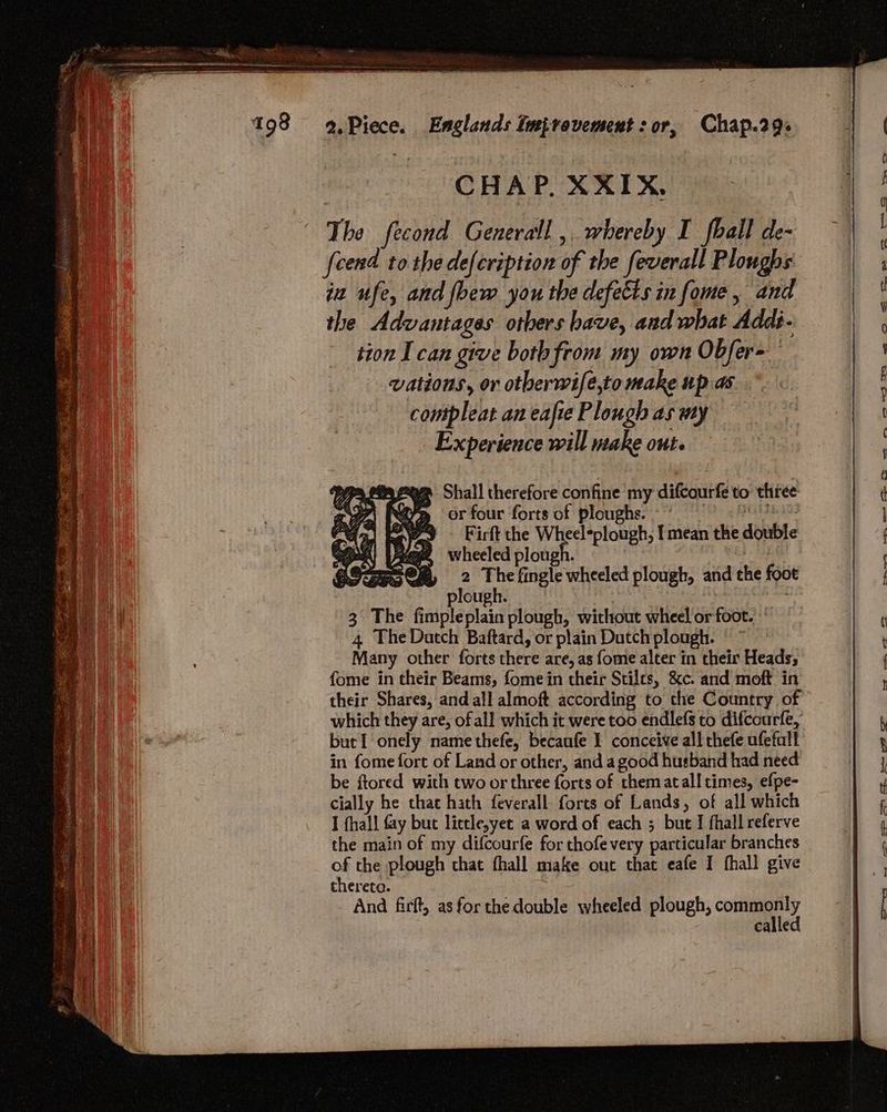 CHAP, XXIX, The fecond Generall , whereby I fhall de- fcend tothe de{cription of the feverall Ploughs ia ufe, and foew you the defects in fome, and the Advantages others bave, and what Addi- tion I can give both from my own Obfer= vations, or otberwife,to make up as compleat an eafte Plough as my Experience will make ont. — ew cs TFS «ss &amp; oe: —_ -~ > c=. Reem Shall therefore confine my difcourfe to three 7 BY or four forts of ploughs. PORE Ke avd Firft the Wheel*plough, I mean the double wheeled plough. ON oy 2 by fingle wheeled plough, and the foot plough. | , 3 The fimpleplain plough, without wheel or foot.” 4 The Datch Baftard, or plain Dutchplough. ©” Many other forts there are, as fome alter in their Heads; fome in their Beams, fome in their Stilts, &amp;c. and moft in their Shares, and all almoft according to che Country of which they are, of all which it were too endlefs to difcourfe, butI onely name thefe, becaufe 1 conceive all thefe ufetall in fome fort of Land or other, and agood husband had need be ftored with two or three forts of thematall times, efpe- cially he that hath feverall forts of Lands, of all which I fhall fay but lictle,yet a word of each ; bute I fhall referve the main of my difcourfe for thofe very particular branches of the plough that fhall make out that eafe I fhall give thereto. And firft, as for the double wheeled plough, pris pe calle ee eae Ss eit ee P< ee a,