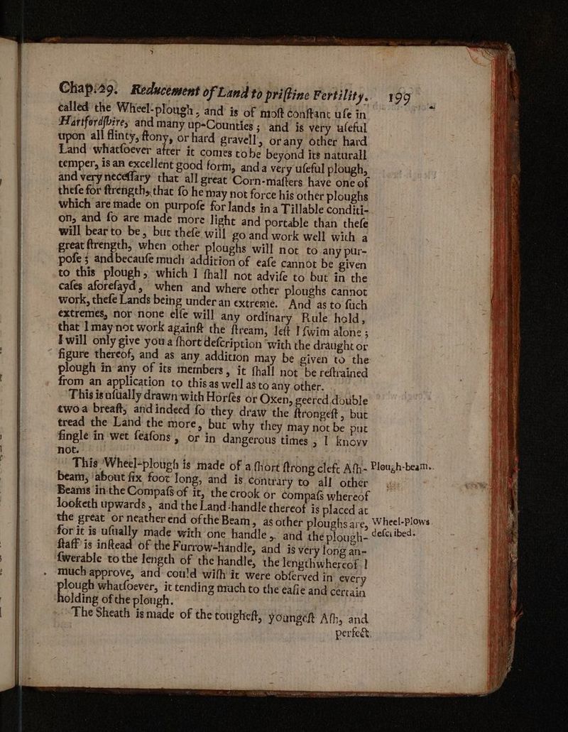 | ne OR BR at TiO va | | | i) called the Wheel: plough, and is of mo@t conftane ufe in Hartfordfbirey and many up-Counties ; and is very ufeful upon all flinty, ftony, or hard gravell, orany other hard Land whattoever atrer it comes tobe beyond irs naturall cemper, is an excellent good form, anda very ufeful plough, and veryneceffary that all great Corn-mafters have one of thefe for ftrengths that fo he may not force his other ploughs which are made on purpofe for lands ina Tillable conditi- on, and fo are made more light and portable than thefe will bearto be, but thefe will Zo sei work well with a great ftrength, when other ploughs will not to any pur- pote 3 andbecaufe much addition of eafe cannot be given to this plough, which I fhall not advife to but in the cafes aforefayd, when and where other ploughs cannot work, thefe Lands being under an extreme. And as to fuch extremes, nor none elfe will any ordinary Rule held, that I may not work againft the ftream, left I (wim alon- ; F will only give you fhort defcription “with the draught or figure thereof, and as any addition may be given to the plough in any of its metnbers, it fhall not be refrained from an application to thisas well as to any other. This is ufually drawn'with Horfes or Oxen, geercd double twoa breaft, and indeed fo they draw the ftrongeft , but tread the Land the more, but why they may not be put fingle in wet feafons , or in dangerous times > | knoyv not. beam, ‘about fix foot long, and is Contrary to all other Beanis inthe Compaf$-of it, the crook or compa{s whereof looketh upwards, and the Land-handle thereof is placed at ftaff is inhead of the F urrow-handle, and is very long an- {werable to the length of the handle, the lengthwhereof | aye whatfoever, ic tending mach to the eafie and certain olding of the plough. The Sheath ismade of the tougheft, youngch Af 35. and. 199