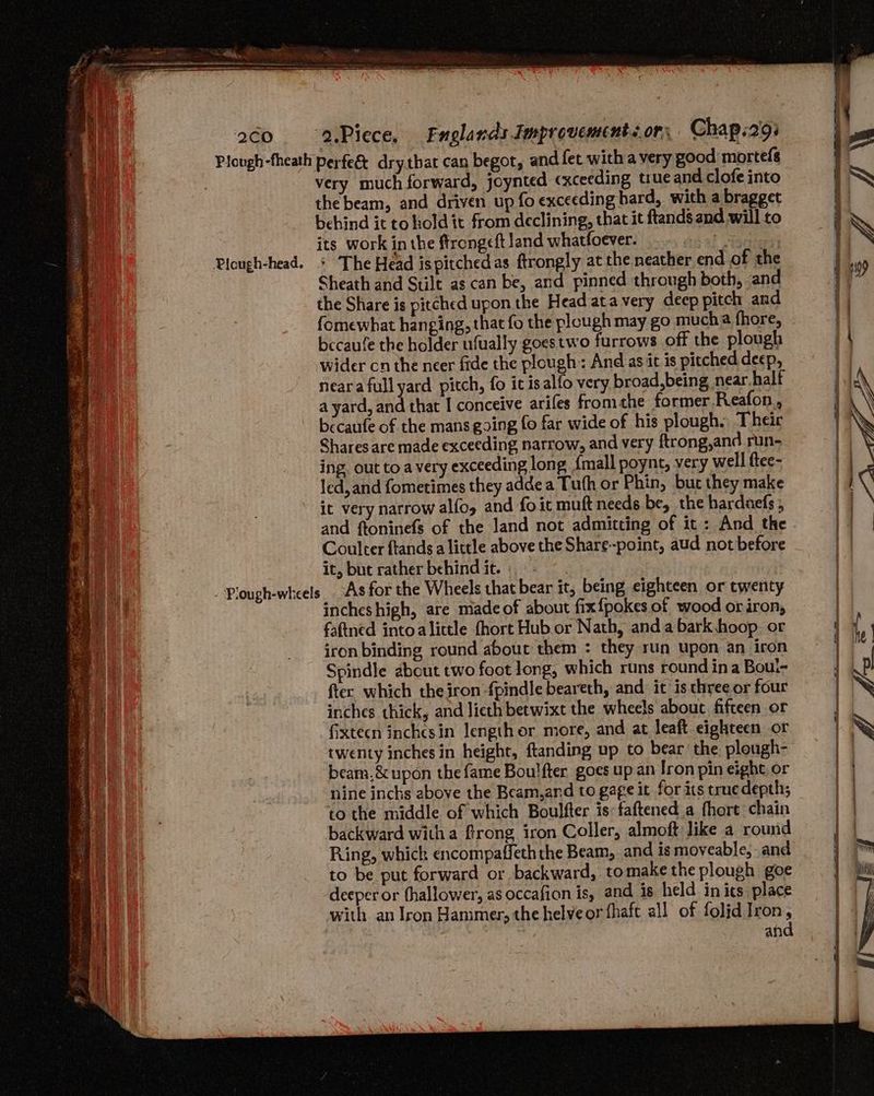 2cO Picugh-head. Fe gs ete. SALE ean ie Se naa S Ba eR era ate — : ae ah hin - : ot gente TVS Pea. oie ee I ORE ete ee : See ee OE EASE Ne IER Re ins AOE Sa ; . Tae r ELITIST SF Sa eer ay Soren eras tA ~ - PS LESS, ‘a.Piece. Englands Improvements or, Chap.29: very much forward, joynted cxceeding true and clofe into the beam, and driven up fo exceeding hard, with a bragget behind it to hold it from declining, that it ftands and will to its work in the ftrong«ft land whatfoever. .. .. > 5... : The Head ispitchedas ftrongly at the neather end of the Sheath and Stilt as can be, and pinned through both, and the Share is pitched upon the Head ata very deep pitch and fomewhat hanging, that fo the plough may go mucha fhore, becaufe the holder ufually goes two furrows off the plough wider cn the neer fide the plough:: And as.it is pitched deep, neara full yard pitch, fo it isalfo very broad, being near half a yard, and that I conceive arifes fromthe former.Reafon., becaufe of the mans going fo far wide of his plough. Their Shares are made exceeding narrow, and very ftrong,and run- ing. out to a very exceeding long {mall poynt, very well ftee- led, and fometimes they adde a Tuth or Phin, buc they make it very narrow alfo, and fo it muft needs be, the harduefs , and ftoninefs of the land not admitting of it: And the it, but rather behind it. : -As for the Wheels that bear it, being eighteen or twenty incheshigh, are made of about fix{pokes of wood or iron, faftned into alittle fhort Hub.or Nath, anda bark hoop. or iron binding round about them : they run upon an iron Spindle about two foot long, which runs round ina Bout- ftec which theiron -fpindle beareth, and it is three or four inches thick, and lieth betwixt the wheels about fifteen or ‘fixtecn inchesin length or more, and at leaft eighteen or twenty inches in height, ftanding up to bear the plough- beam,&amp; upon the fame Boulfter goes up an Iron pin eight or nine inchs above the Beam,and to gage it for its truedepth; to the middle of which Boulfter is:faftened a fhort chain backward witha frong iron Coller, almoft like a round Ring, which encompaffeth the Beam, and is moveable, and to be put forward or backward, tomake the plough goe deeper or thallower, as occafion is, and is held in its place with an Iron Hammer, the helveor fhaft all of folid Iron, and ne Sy g/B