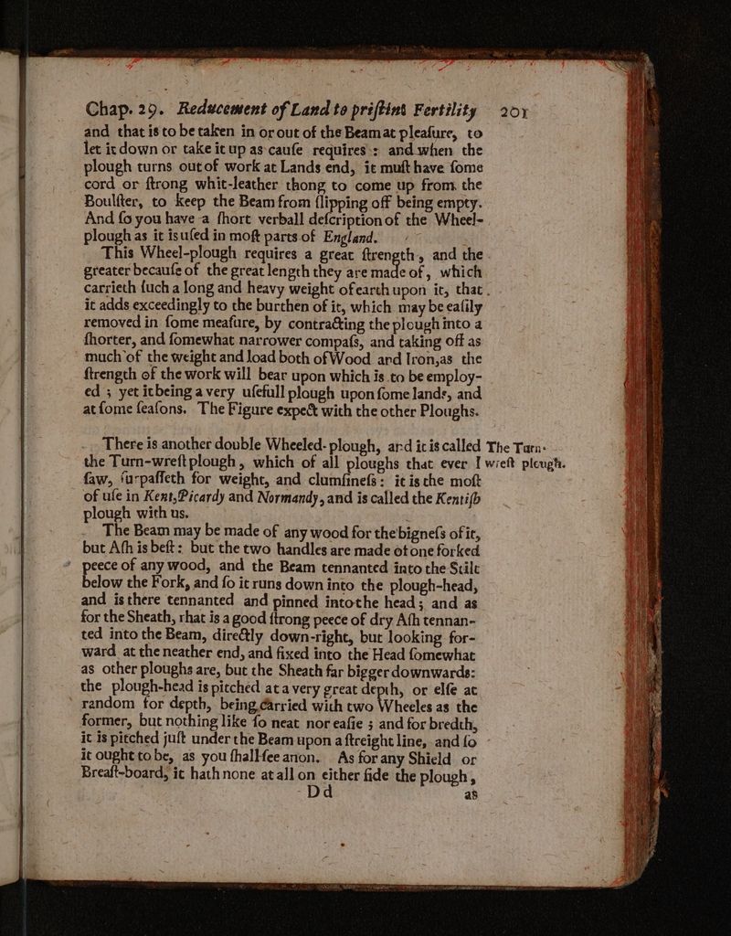 Fins, Chap. 29. Reducement of Land to priftint Fertility 201 and that is to be taken in or out of the Beamat pleafure, to let ic down or take itup as-caufe requires:: and. when the plough turns outof work at Lands end, it mufthave fome cord or ftrong whit-leather thong to come up from. the Boulter, to Keep the Beam from {lipping off being empty. And {0 you have -a fhort verball defcription of the Wheel- plough as it isufed in moft parts.of England. This Wheel-plough requires a great ftrength., and the. greater becaufe of the great length they are arte of, which carrieth {uch a long and heavy weight ofearth upon it, that. it adds exceedingly to the burthen of it, which may be ealily removed in fome meafure, by contracting the plough into a fhorter, and fomewhat narrower compafs, and taking off as much of the weight and load both of Wood ard Iron,as the ftrength of the work will bear upon which is to be employ- ed ; yet icbeing avery ufefull plough upon fome lands, and atfome feafons. The Figure expec with the other Ploughs. faw, ‘urpaffeth for weight, and clumfinefs: itis che moft of ule in Kent,Picardy and Normandy, and is called the Kenti(b plough with us. | The Beam may be made of any wood for the bigne(s ofir, but Afh is beft: but the two handles are made ot one forked ' peece of any wood, and the Beam tennanted into the Stile Felon the Fork, and fo it runs down into the plough-head, and isthere tennanted and pinned intothe head; and as for the Sheath, rhat is a good {trong peece of dry Afh tennan- ted into the Beam, dire&amp;tly down-right, but looking for- ward at theneather end, and fixed into the Head fomewhat as other ploughs are, but the Sheath far bigger downwards: the plough-head is pitched ata very great depth, or elfe at random for depth, being carried with two Wheeles as the former, but nothing like fo neat nor eafie ; and for bredth, it is pitched juft under the Beam upon a ftreight line, and fo it ought tobe, as you fhalHfee anion. As for any Shield or Breaft-board, ic hathnone atall on sitbse fide the plough D as