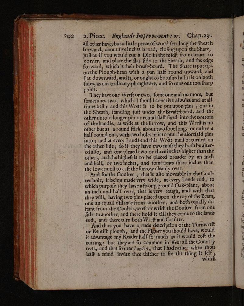 all other have, but a little peece of wood fet along the Sheath forward, abourfiveinches broad, clofing upon theShare, juftas if you would-cat a Die in the midft fromcorner to corner; and place'the flat fide to the Sheath, and the edge forward, which is their breaft-board. The Share is put ap- onthe Plough-head with a pan half round upward, and flat downward, andis, or ought to be tufhed a little on both fides, as our ordinary ploughs are, and fo runs out toa {harp ont. : They have one Wreft ortwo, fomeoneand no more, but fometimes two, which I fhould conceive alwaies and atall times beft ; and this Wreft is to be patuponpins , one in the Sheath, ftanding juft under the Breaft-board, and the other unto a longer pin or round ftaff fixed into the bottom of the handle, as wide as the furrow, and this Wreft is no other but as around ftick about twofootlong, or rather a half round one, with two holes in it to put the aforefaid pins into; and at every Lands end this Wreft muft beturned on the other-fide; foif they have two muft they botlrbe alter- edalfo, and one plcaed two or three inches higher than the other, andthe higheft is to be placed broader by an inch and half, or twoinches, and fometimes three inches than the lowermoft to caft the furrow cleanly over. And forthe Coulrer , thatis alfo moveable in the Coul- ter hole, it being made very wide, at every Lands end, to which purpofe they have aftrong ground Oak-plant, about an inch and half over, that is very tough, and with that they will, having cwo pins placed upon the top of the Beam, one an equal] diftance from another, and both equally di- ftant from the Coulter,wreftor wrich the Coulter from one fide toanother, and there hold it till they come to the lands end, and there turn both Wreft and Coulter. # And thus you have a rude defcription of the Turnwreft or Kentifh plough, and the Figure you fhould have, would it advantage my Reader half fo much as ic would coft the eutting; but they are fo common in Kent all the Country over, and that fo near London, that Thad'rather when thou haft a mind invite thee-thither to fee the ching it Hy : WHICH.