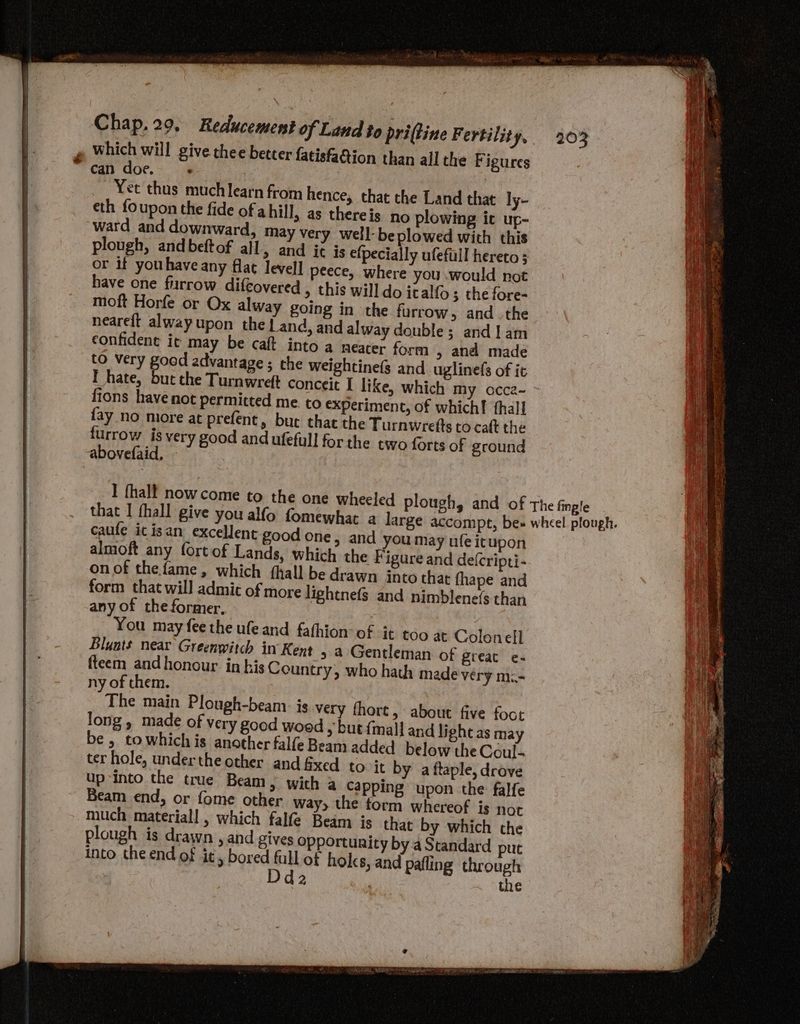 Chap. 29. Reducement of Land to pri(tine Fertility, » Which will give thee better fatisfaQion than all the Figures ~ Cai doe.> 4 | Yet thus much learn from hence, that the Land that ly- eth foupon the fide of ahill, as there is no plowing it up- ward and downward, may very well- beplowed with this plough, and beftof all, and it is efpecially ufefuill hereto or if youhave any flat level] peece, where you .would not have one furrow difcovered » this will do icalf{o; the fore- moft Horfe or Ox alway going in the furrow, andthe neareft alway upon the Land, and alway double; and 1am confident it may be caft into a neater form , and made to very good advantage ; the weightinefs and _uglinefs of it I hate, but the Turnwreft conceit I like, which my occe- fions have not permitted me to experiment, of which! fhall fay no more at prefent, but that the Turnwretts to caft the furrow is very good and ufefull for the two forts of ground abovefaid, that I fhall give you alfo fomewhat a large accompt, be» wheel plough. caufe ic isan excellent good one » and you may nfeitupon almoft any fortof Lands, which the Figure and de(cripti- on of the fame, which (hall be drawn into that fhape and form that will admic of more lightnefs and nimblene(s than any of the former, You may fee the ufe and fafhion- of it too at Colonell Blunts near Greenwitch in Kent , a Gentleman of great e- fteem andhonour in bis Country, who hath made very m= ny of them. The main Plough-beam. is very fhort, about five foct long, made of very good wood > but {mall and light as may be , towhich is another falfe Beam added below the Coul- ter hole, underthe other and fixed to it by a ftaple, drove up into the true Beam, with a Capping upon the falfe Beam end, or fome other way, the form whereof is not much materiall , which falfe Beam is that by which the plough is drawn , and gives Opportunity by a Standard put into the end of it, bored ae of hols, and pafling through