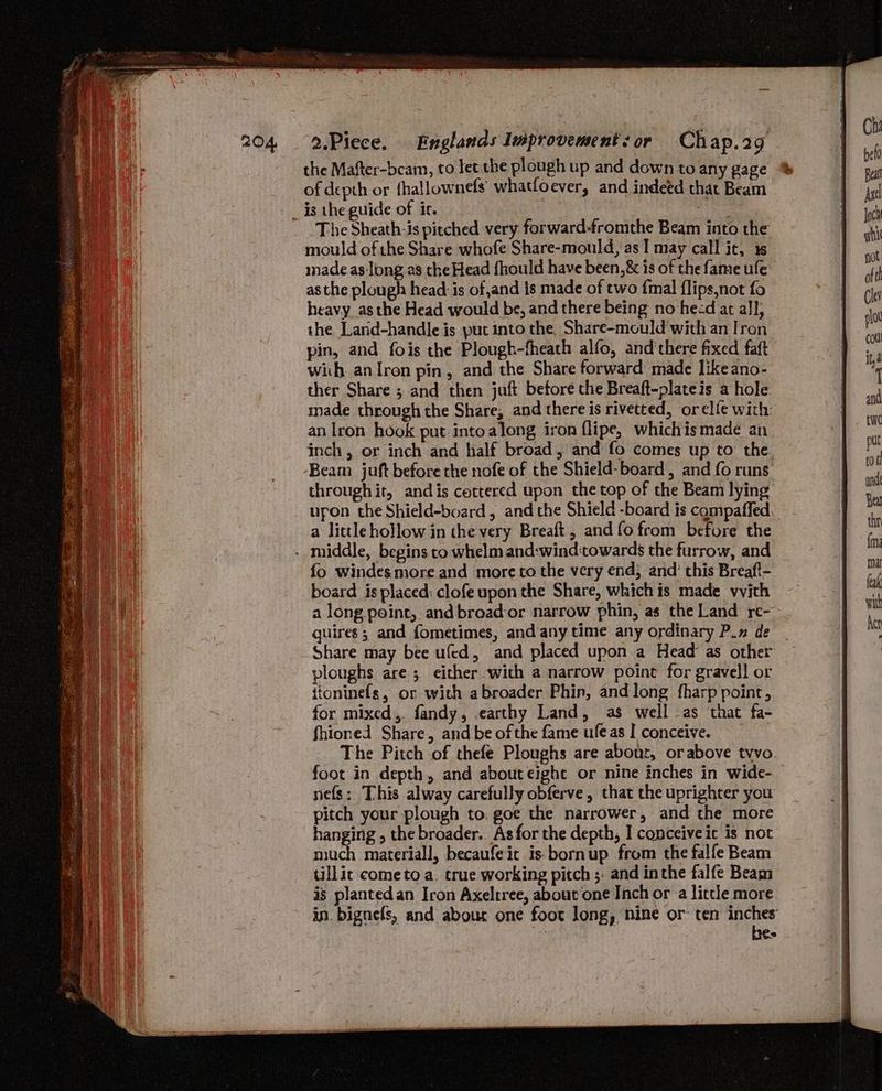 the Mafter-bcam, to lec the plough up and down to any gage of depth or fhallownefs whatfoever, and indeed that Beam is the guide of ic. Abs: The Sheath-is pitched very forward-fromthe Beam into the mould of the Share whofe Share-mould, as I may call it, 1s made as long as the Head f{hould have been, &amp; is of the fame ule as the plough head is of,and ts made of two {mal {lips,not fo heavy asthe Head would be, and there being no heed at al]; the Land-handle is put into the. Share-mould'with an Iron pin, and fois the Plough-fheath alfo, and'there fixed faft with anIron pin, and the Share forward made likeano- ther Share ; and then juft betore the Breaft-plateis a hole. made through the Share, and there is rivetted, orelfe with an Iron hook put into along iron {lipe, whichis made an inch, or inch and half broad, and fo comes up to: the Beam juft before the nofe of the Shield-board , and fo runs through it, andis cottered upon the top of the Beam lying upon the Shield-board, and the Shield -board is compaffed, a lictle hollow in the very Breaft , andfofrom before the fo windesmore and more to the very end; and’ this Breaft- board is placed: clofe upon the Share, whichis made vvith a long point, and broad-or narrow phin, as the Land re- quires; and fometimes, and/any time any ordinary P.n de | Share may bee ufed, and placed upon.a Head as other ploughs are 5 either with a narrow point for gravel] or itoninefs, or with abroader Phin, and long fharp point, for mixed, fandy, earthy Land, as well as that fa- fhioned Share, and be ofthe fame ufeas I conceive. The Pitch of thefe Ploughs are about, orabove tvvo. foot in depth, and abouteight or nine inches in wide- nefs: This alway carefully obferve, that the uprighter you pitch your plough to. goe the narrower, and the more hanging , the broader.. As for the depth, I conceive it is not much materiall, becaufeic is bornup from the falfe Beam tillic come to a. true working pitch ;- and inthe falfe Beam is plantedan Iron Axeltree, about one Inch or a little more in. bignefs, and abour one foot long, nine or ten oe es