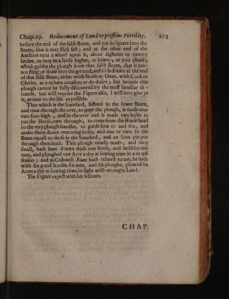 before the end of the falfe Beam, and put in {quare into the Beam; that it may ftick faft; and ac the other end of the Axeltree runs a wheel upon it, about eighteen or cwenty which guides the plough from that falfe Beams, . chat it. can- not fting ot draw into the ground,and {o is drawn at the'end of that falfe Beam, eicher with Horfe or Oxen, with Cock or Clevies, as you have occafion or do defire ;. but becaufe this plough cannot be fully difcovered by the moft familiar di - courfe, but will require the Figurealfo, 1 wiilhere give ye it, as near to the life as poffible. eee That which is the Standard, faftned in the lower Beam, and runs through the over, to gage the plough, is made near two foot high. ,. andin the over end is made twoholes to put the Horfe-rane through. to come from the Horie head co the very plougithandles, to: guidehim tc and fro, and under thent divers removing holes, and one or two in the Beam equall to thofe in the Standard:, and an Iron. pin put through themboth. This plough neatly mad:, and very {mall, hath been drawn with one horle, and held:by one man, and ploughed one Acre a day at lowing time in a moytt feafon'; and as Colonell Blunt hach related to me, he hath with fix good horfes, fix men, and fix ploughs, plowed fix Acresa day atfowing time,in light well-wrought Land. Fhe Figure expe& wich his fellows,