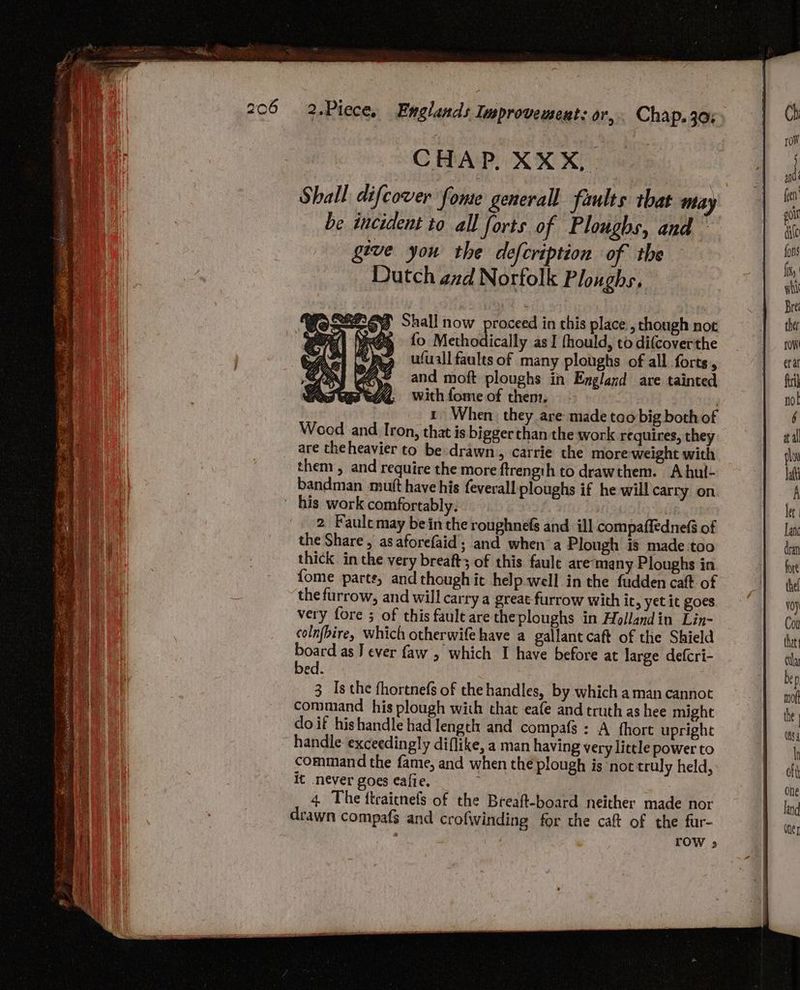 CHAP. XXX, Shall difcover fone generall faults that may be incident to all forts of Ploughs, and ~ give you the defcription of the Dutch and Norfolk Ploughs, CoS2238 Shall now proceed in this place , chough not nae {o Methodically as I fhould, to difcoverthe ufuall faults of many ploughs of all forts, and moft ploughs in England are tainted with fome of then. | 1 When they are made too big both of Weed and Iron, that is bigger than the work requires, they are the heavier to be drawn, carrie the more weight with them, and require the more ftrength to drawthem. A hul- bandman mutt have his feverall ploughs if he will carry on 2. Faulc may bein the roughnefs and ill compaffednef of the Share, as aforefaid; and when a Plough is made too thick in the very breaft3 of this faule are‘many Ploughs in {ome parts, and though it help well in the fudden caft of the furrow, and will carry a great furrow with it, yet it goes very fore ; of this fault are theploughs in Hollandin Lin- colnfbire, which otherwife have a gallant caft of the Shield th as } ever faw , which I have before at large defcri- ed. 3 Is the fhortnefs of the handles, by which a man cannot command his plough with that eafe and truth as hee might do if hishandle had length and compafs : A hort upright command the fame, and when the plough is ‘not truly held, it never goes eafie. : 7 4. The flraitnefs of the Breaft-board neither made nor rOoW 3