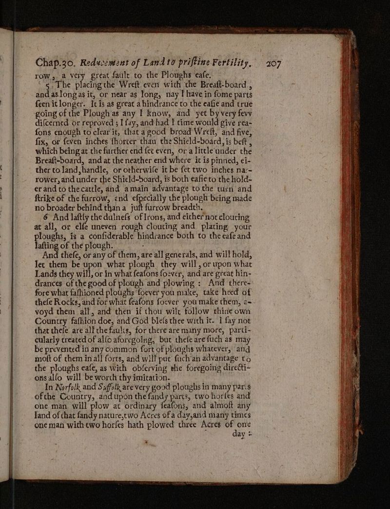 row, a very great faulc to the Ploughs ‘eafe. 5, The placingthe Wreft even’ with the Breaft-board , and aslongas it, or near as Tong, nay I have in fome parts feenitlonger. It is as great a hindrance to the eafie and true going of the Plough as any I know, and yet by very fevy difcerned or reproved ; I fay, and had | time would give rea- fons enough to clear it, that agood broad Wreft, and five, fix, or feven inches fhorter thau the Shield-board, is beft , which being at the further end fet even, ora little'under the Breaft-board, and at the neather end where it is pinned, ei- ther to land, handle, or otherwife it be fet two inches nar- rower, and under the Shield-board, is both eafieto the hold- er and to thecattle, and amain advantage to the tu¢n and ftrike of the furrow, end efpecially the plough being made no broader behind than a juft furrow breadth. 6 And laftly the dulnefs of Irons, and either not cloucing at all, or elfe uneven rough clouting and plating your ploughs, is a confiderable hindrance both to the eafe and lafting of the plough. | And thefe, or any of them, are all generals, and will hold, Tet them be upon what plough they will, or upon what Lands they will, or in what feafons fozver, and are great hin- drances of the good of plough and plowing : And there- fore what fafhioned ploughs ‘foever you make, take heed of thefe Rocks, and for what feafons foever you make them, 2~- voyd them all, and then if thou wilt follow thine own Country fafhion doe, and God blefs thee with it. | fay not that thefe are all che faulis, for there are many more, parti- cularly treated of alfo aforegoing, but thefe arefuch as may be prevented in any common fort of ploughs whatever, and moft of them inal! forts, and will put: fuch'an advantage to the ploughs eafe, as with obferving ehe foregoing directi- onsalfo will be worch thy imitation. In Norfolk and Syffelk arevery good ploughs in many paris ofthe Country, andupdn the fandy parts, two horles and one man will plow at ordinary feafons, and almoft any Jand of that fandy nature,two Acres of a day,and many times one man withtwo horfes hath plowed three Acres gay ay «